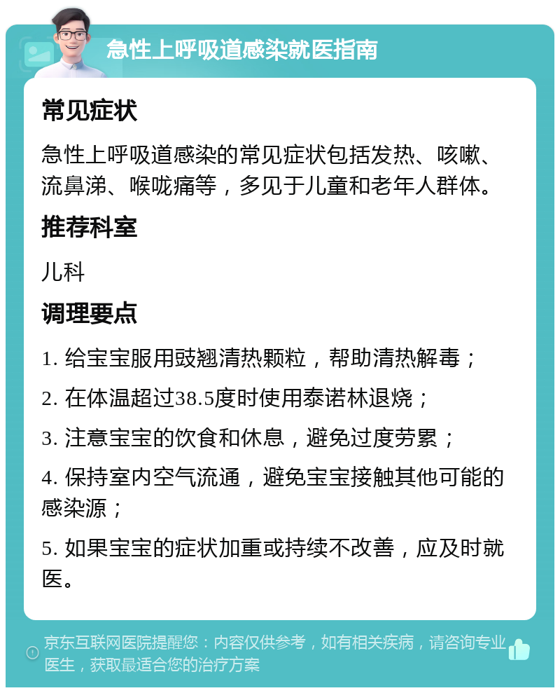 急性上呼吸道感染就医指南 常见症状 急性上呼吸道感染的常见症状包括发热、咳嗽、流鼻涕、喉咙痛等，多见于儿童和老年人群体。 推荐科室 儿科 调理要点 1. 给宝宝服用豉翘清热颗粒，帮助清热解毒； 2. 在体温超过38.5度时使用泰诺林退烧； 3. 注意宝宝的饮食和休息，避免过度劳累； 4. 保持室内空气流通，避免宝宝接触其他可能的感染源； 5. 如果宝宝的症状加重或持续不改善，应及时就医。