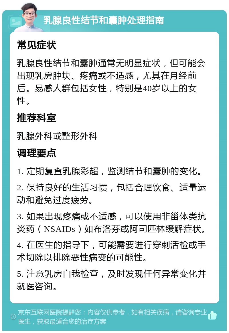 乳腺良性结节和囊肿处理指南 常见症状 乳腺良性结节和囊肿通常无明显症状，但可能会出现乳房肿块、疼痛或不适感，尤其在月经前后。易感人群包括女性，特别是40岁以上的女性。 推荐科室 乳腺外科或整形外科 调理要点 1. 定期复查乳腺彩超，监测结节和囊肿的变化。 2. 保持良好的生活习惯，包括合理饮食、适量运动和避免过度疲劳。 3. 如果出现疼痛或不适感，可以使用非甾体类抗炎药（NSAIDs）如布洛芬或阿司匹林缓解症状。 4. 在医生的指导下，可能需要进行穿刺活检或手术切除以排除恶性病变的可能性。 5. 注意乳房自我检查，及时发现任何异常变化并就医咨询。