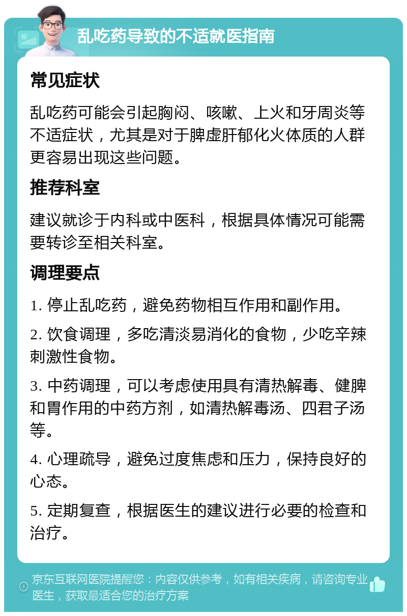 乱吃药导致的不适就医指南 常见症状 乱吃药可能会引起胸闷、咳嗽、上火和牙周炎等不适症状，尤其是对于脾虚肝郁化火体质的人群更容易出现这些问题。 推荐科室 建议就诊于内科或中医科，根据具体情况可能需要转诊至相关科室。 调理要点 1. 停止乱吃药，避免药物相互作用和副作用。 2. 饮食调理，多吃清淡易消化的食物，少吃辛辣刺激性食物。 3. 中药调理，可以考虑使用具有清热解毒、健脾和胃作用的中药方剂，如清热解毒汤、四君子汤等。 4. 心理疏导，避免过度焦虑和压力，保持良好的心态。 5. 定期复查，根据医生的建议进行必要的检查和治疗。