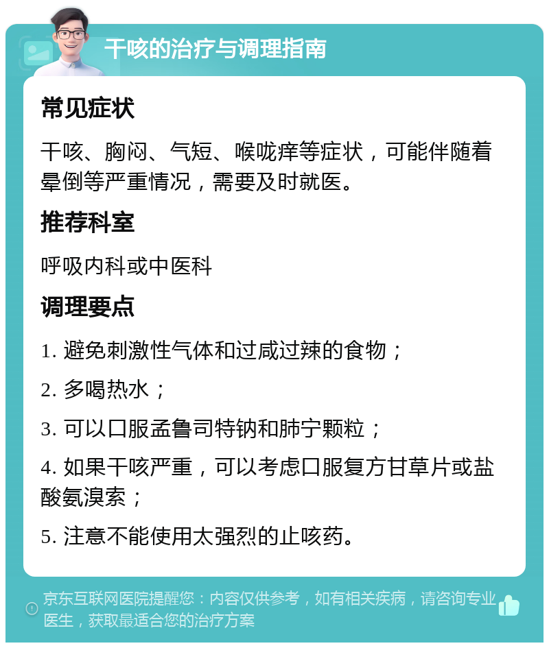 干咳的治疗与调理指南 常见症状 干咳、胸闷、气短、喉咙痒等症状，可能伴随着晕倒等严重情况，需要及时就医。 推荐科室 呼吸内科或中医科 调理要点 1. 避免刺激性气体和过咸过辣的食物； 2. 多喝热水； 3. 可以口服孟鲁司特钠和肺宁颗粒； 4. 如果干咳严重，可以考虑口服复方甘草片或盐酸氨溴索； 5. 注意不能使用太强烈的止咳药。