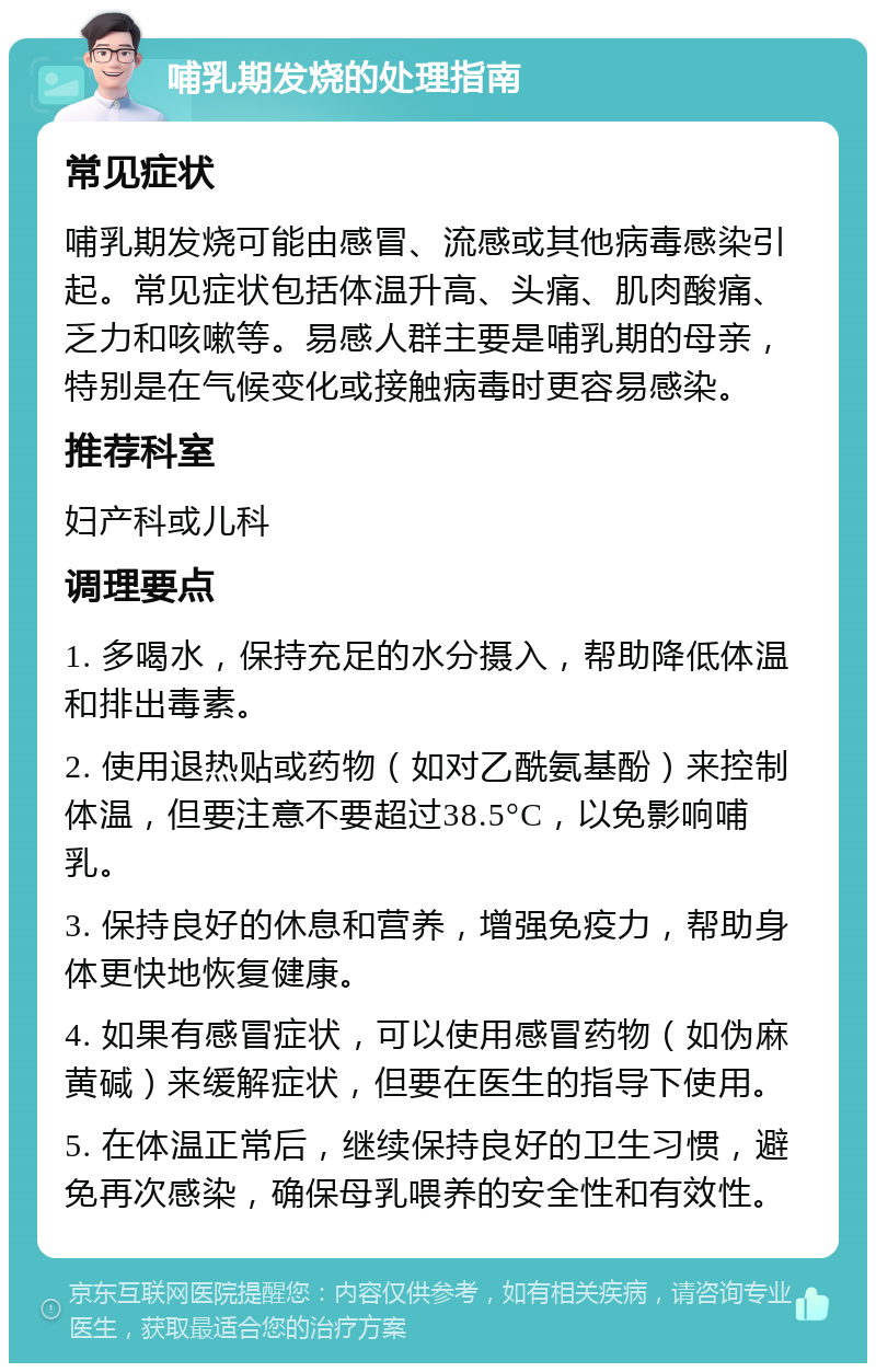 哺乳期发烧的处理指南 常见症状 哺乳期发烧可能由感冒、流感或其他病毒感染引起。常见症状包括体温升高、头痛、肌肉酸痛、乏力和咳嗽等。易感人群主要是哺乳期的母亲，特别是在气候变化或接触病毒时更容易感染。 推荐科室 妇产科或儿科 调理要点 1. 多喝水，保持充足的水分摄入，帮助降低体温和排出毒素。 2. 使用退热贴或药物（如对乙酰氨基酚）来控制体温，但要注意不要超过38.5°C，以免影响哺乳。 3. 保持良好的休息和营养，增强免疫力，帮助身体更快地恢复健康。 4. 如果有感冒症状，可以使用感冒药物（如伪麻黄碱）来缓解症状，但要在医生的指导下使用。 5. 在体温正常后，继续保持良好的卫生习惯，避免再次感染，确保母乳喂养的安全性和有效性。