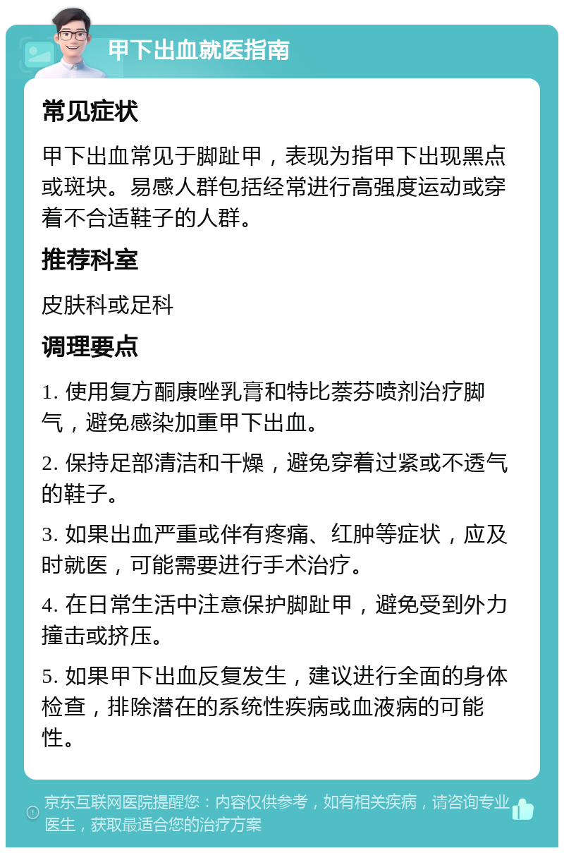 甲下出血就医指南 常见症状 甲下出血常见于脚趾甲，表现为指甲下出现黑点或斑块。易感人群包括经常进行高强度运动或穿着不合适鞋子的人群。 推荐科室 皮肤科或足科 调理要点 1. 使用复方酮康唑乳膏和特比萘芬喷剂治疗脚气，避免感染加重甲下出血。 2. 保持足部清洁和干燥，避免穿着过紧或不透气的鞋子。 3. 如果出血严重或伴有疼痛、红肿等症状，应及时就医，可能需要进行手术治疗。 4. 在日常生活中注意保护脚趾甲，避免受到外力撞击或挤压。 5. 如果甲下出血反复发生，建议进行全面的身体检查，排除潜在的系统性疾病或血液病的可能性。