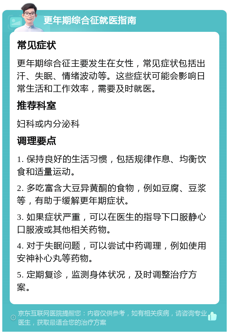 更年期综合征就医指南 常见症状 更年期综合征主要发生在女性，常见症状包括出汗、失眠、情绪波动等。这些症状可能会影响日常生活和工作效率，需要及时就医。 推荐科室 妇科或内分泌科 调理要点 1. 保持良好的生活习惯，包括规律作息、均衡饮食和适量运动。 2. 多吃富含大豆异黄酮的食物，例如豆腐、豆浆等，有助于缓解更年期症状。 3. 如果症状严重，可以在医生的指导下口服静心口服液或其他相关药物。 4. 对于失眠问题，可以尝试中药调理，例如使用安神补心丸等药物。 5. 定期复诊，监测身体状况，及时调整治疗方案。