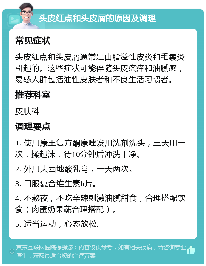 头皮红点和头皮屑的原因及调理 常见症状 头皮红点和头皮屑通常是由脂溢性皮炎和毛囊炎引起的。这些症状可能伴随头皮瘙痒和油腻感，易感人群包括油性皮肤者和不良生活习惯者。 推荐科室 皮肤科 调理要点 1. 使用康王复方酮康唑发用洗剂洗头，三天用一次，揉起沫，待10分钟后冲洗干净。 2. 外用夫西地酸乳膏，一天两次。 3. 口服复合维生素b片。 4. 不熬夜，不吃辛辣刺激油腻甜食，合理搭配饮食（肉蛋奶果蔬合理搭配）。 5. 适当运动，心态放松。