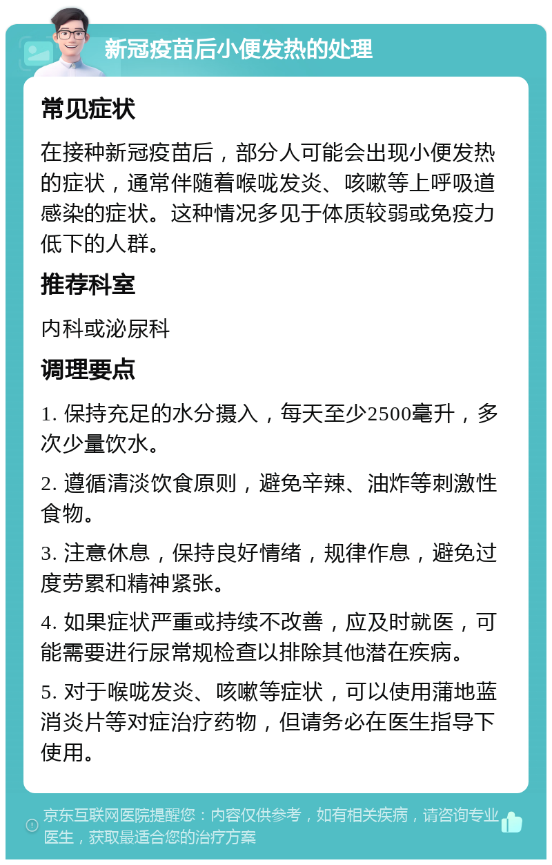 新冠疫苗后小便发热的处理 常见症状 在接种新冠疫苗后，部分人可能会出现小便发热的症状，通常伴随着喉咙发炎、咳嗽等上呼吸道感染的症状。这种情况多见于体质较弱或免疫力低下的人群。 推荐科室 内科或泌尿科 调理要点 1. 保持充足的水分摄入，每天至少2500毫升，多次少量饮水。 2. 遵循清淡饮食原则，避免辛辣、油炸等刺激性食物。 3. 注意休息，保持良好情绪，规律作息，避免过度劳累和精神紧张。 4. 如果症状严重或持续不改善，应及时就医，可能需要进行尿常规检查以排除其他潜在疾病。 5. 对于喉咙发炎、咳嗽等症状，可以使用蒲地蓝消炎片等对症治疗药物，但请务必在医生指导下使用。