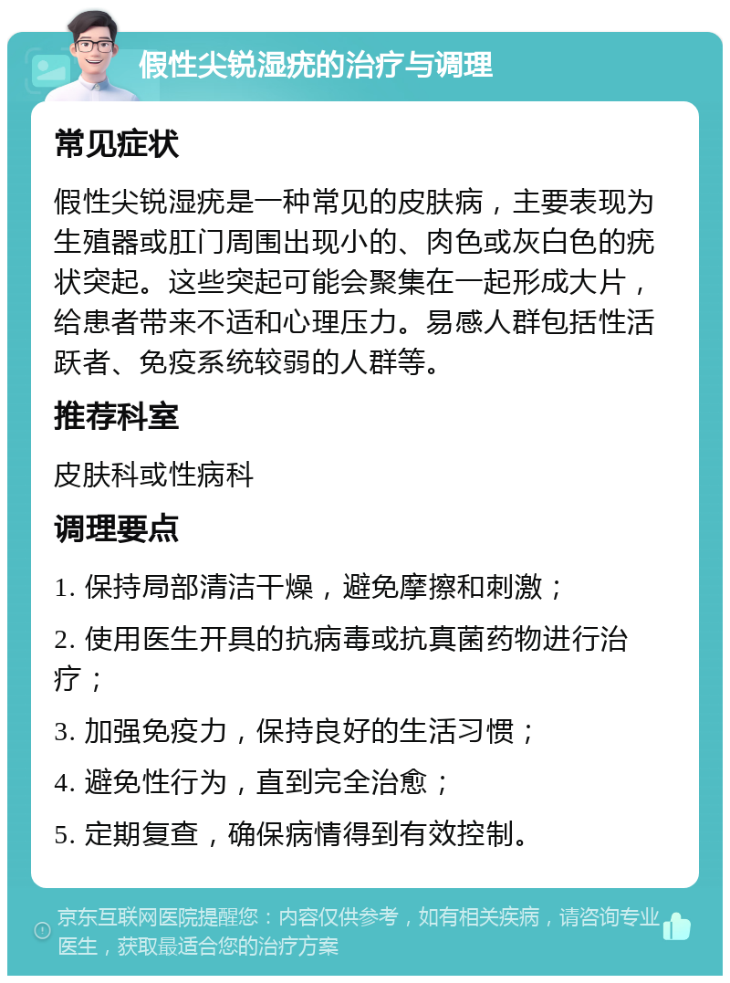 假性尖锐湿疣的治疗与调理 常见症状 假性尖锐湿疣是一种常见的皮肤病，主要表现为生殖器或肛门周围出现小的、肉色或灰白色的疣状突起。这些突起可能会聚集在一起形成大片，给患者带来不适和心理压力。易感人群包括性活跃者、免疫系统较弱的人群等。 推荐科室 皮肤科或性病科 调理要点 1. 保持局部清洁干燥，避免摩擦和刺激； 2. 使用医生开具的抗病毒或抗真菌药物进行治疗； 3. 加强免疫力，保持良好的生活习惯； 4. 避免性行为，直到完全治愈； 5. 定期复查，确保病情得到有效控制。