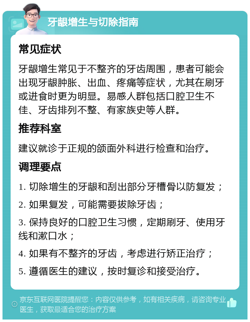 牙龈增生与切除指南 常见症状 牙龈增生常见于不整齐的牙齿周围，患者可能会出现牙龈肿胀、出血、疼痛等症状，尤其在刷牙或进食时更为明显。易感人群包括口腔卫生不佳、牙齿排列不整、有家族史等人群。 推荐科室 建议就诊于正规的颌面外科进行检查和治疗。 调理要点 1. 切除增生的牙龈和刮出部分牙槽骨以防复发； 2. 如果复发，可能需要拔除牙齿； 3. 保持良好的口腔卫生习惯，定期刷牙、使用牙线和漱口水； 4. 如果有不整齐的牙齿，考虑进行矫正治疗； 5. 遵循医生的建议，按时复诊和接受治疗。