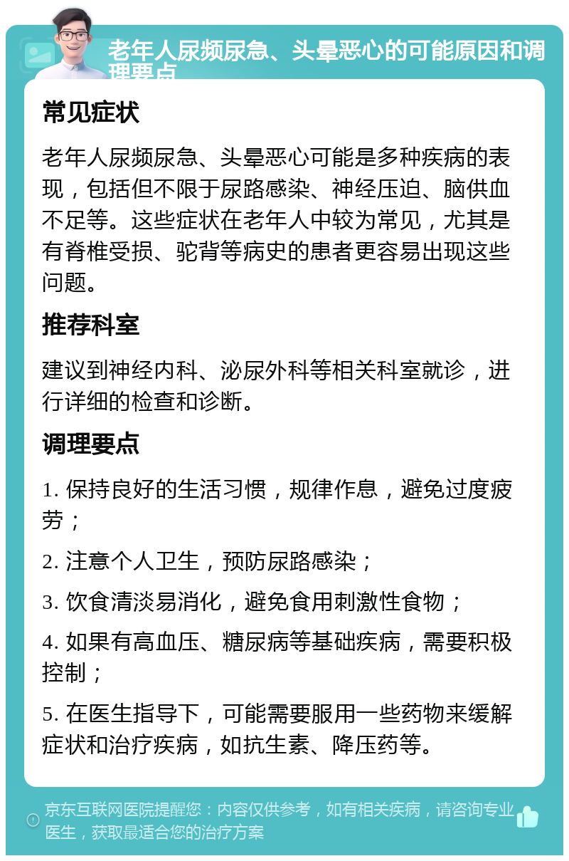 老年人尿频尿急、头晕恶心的可能原因和调理要点 常见症状 老年人尿频尿急、头晕恶心可能是多种疾病的表现，包括但不限于尿路感染、神经压迫、脑供血不足等。这些症状在老年人中较为常见，尤其是有脊椎受损、驼背等病史的患者更容易出现这些问题。 推荐科室 建议到神经内科、泌尿外科等相关科室就诊，进行详细的检查和诊断。 调理要点 1. 保持良好的生活习惯，规律作息，避免过度疲劳； 2. 注意个人卫生，预防尿路感染； 3. 饮食清淡易消化，避免食用刺激性食物； 4. 如果有高血压、糖尿病等基础疾病，需要积极控制； 5. 在医生指导下，可能需要服用一些药物来缓解症状和治疗疾病，如抗生素、降压药等。