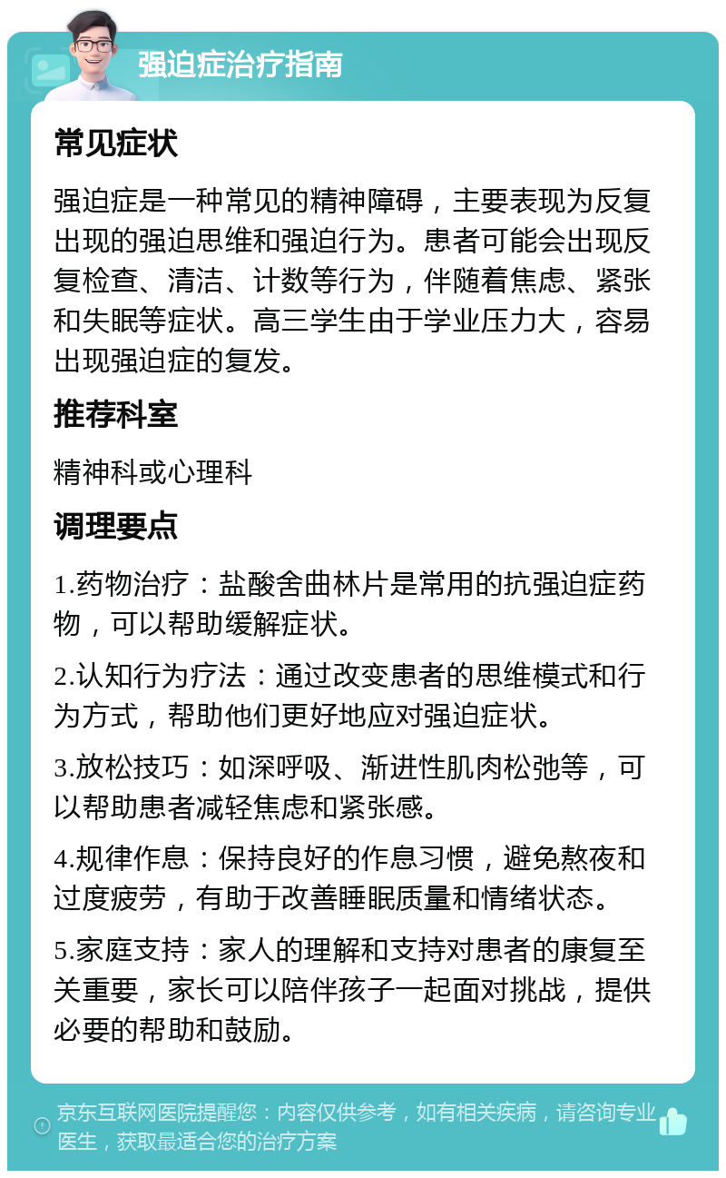 强迫症治疗指南 常见症状 强迫症是一种常见的精神障碍，主要表现为反复出现的强迫思维和强迫行为。患者可能会出现反复检查、清洁、计数等行为，伴随着焦虑、紧张和失眠等症状。高三学生由于学业压力大，容易出现强迫症的复发。 推荐科室 精神科或心理科 调理要点 1.药物治疗：盐酸舍曲林片是常用的抗强迫症药物，可以帮助缓解症状。 2.认知行为疗法：通过改变患者的思维模式和行为方式，帮助他们更好地应对强迫症状。 3.放松技巧：如深呼吸、渐进性肌肉松弛等，可以帮助患者减轻焦虑和紧张感。 4.规律作息：保持良好的作息习惯，避免熬夜和过度疲劳，有助于改善睡眠质量和情绪状态。 5.家庭支持：家人的理解和支持对患者的康复至关重要，家长可以陪伴孩子一起面对挑战，提供必要的帮助和鼓励。