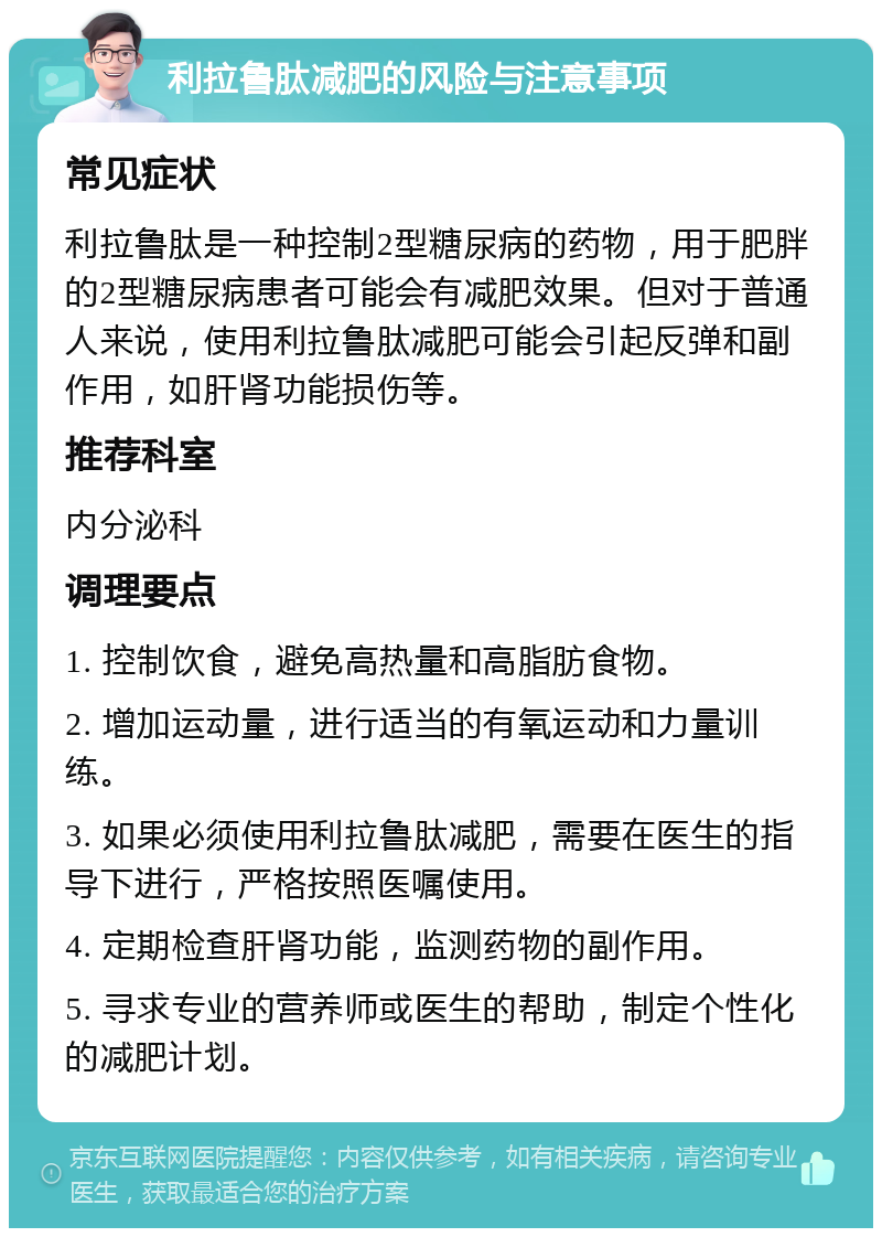 利拉鲁肽减肥的风险与注意事项 常见症状 利拉鲁肽是一种控制2型糖尿病的药物，用于肥胖的2型糖尿病患者可能会有减肥效果。但对于普通人来说，使用利拉鲁肽减肥可能会引起反弹和副作用，如肝肾功能损伤等。 推荐科室 内分泌科 调理要点 1. 控制饮食，避免高热量和高脂肪食物。 2. 增加运动量，进行适当的有氧运动和力量训练。 3. 如果必须使用利拉鲁肽减肥，需要在医生的指导下进行，严格按照医嘱使用。 4. 定期检查肝肾功能，监测药物的副作用。 5. 寻求专业的营养师或医生的帮助，制定个性化的减肥计划。