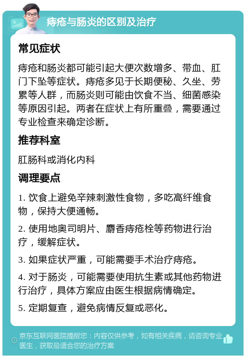 痔疮与肠炎的区别及治疗 常见症状 痔疮和肠炎都可能引起大便次数增多、带血、肛门下坠等症状。痔疮多见于长期便秘、久坐、劳累等人群，而肠炎则可能由饮食不当、细菌感染等原因引起。两者在症状上有所重叠，需要通过专业检查来确定诊断。 推荐科室 肛肠科或消化内科 调理要点 1. 饮食上避免辛辣刺激性食物，多吃高纤维食物，保持大便通畅。 2. 使用地奥司明片、麝香痔疮栓等药物进行治疗，缓解症状。 3. 如果症状严重，可能需要手术治疗痔疮。 4. 对于肠炎，可能需要使用抗生素或其他药物进行治疗，具体方案应由医生根据病情确定。 5. 定期复查，避免病情反复或恶化。