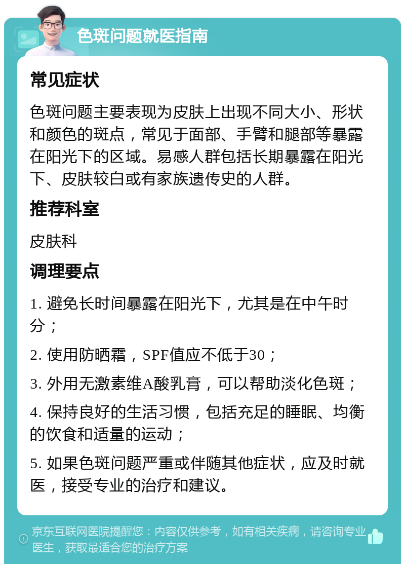 色斑问题就医指南 常见症状 色斑问题主要表现为皮肤上出现不同大小、形状和颜色的斑点，常见于面部、手臂和腿部等暴露在阳光下的区域。易感人群包括长期暴露在阳光下、皮肤较白或有家族遗传史的人群。 推荐科室 皮肤科 调理要点 1. 避免长时间暴露在阳光下，尤其是在中午时分； 2. 使用防晒霜，SPF值应不低于30； 3. 外用无激素维A酸乳膏，可以帮助淡化色斑； 4. 保持良好的生活习惯，包括充足的睡眠、均衡的饮食和适量的运动； 5. 如果色斑问题严重或伴随其他症状，应及时就医，接受专业的治疗和建议。