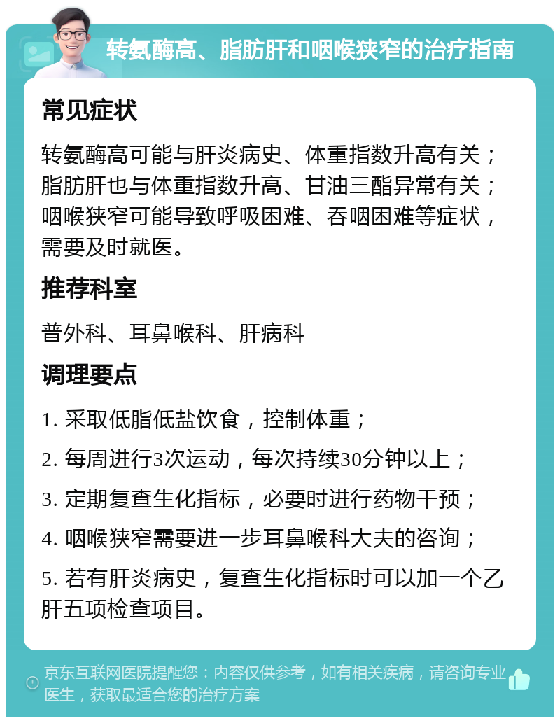 转氨酶高、脂肪肝和咽喉狭窄的治疗指南 常见症状 转氨酶高可能与肝炎病史、体重指数升高有关；脂肪肝也与体重指数升高、甘油三酯异常有关；咽喉狭窄可能导致呼吸困难、吞咽困难等症状，需要及时就医。 推荐科室 普外科、耳鼻喉科、肝病科 调理要点 1. 采取低脂低盐饮食，控制体重； 2. 每周进行3次运动，每次持续30分钟以上； 3. 定期复查生化指标，必要时进行药物干预； 4. 咽喉狭窄需要进一步耳鼻喉科大夫的咨询； 5. 若有肝炎病史，复查生化指标时可以加一个乙肝五项检查项目。