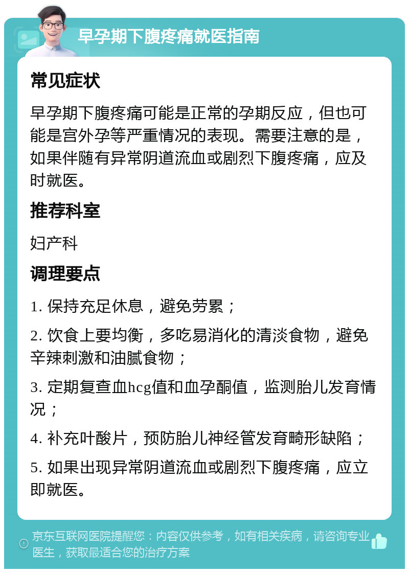 早孕期下腹疼痛就医指南 常见症状 早孕期下腹疼痛可能是正常的孕期反应，但也可能是宫外孕等严重情况的表现。需要注意的是，如果伴随有异常阴道流血或剧烈下腹疼痛，应及时就医。 推荐科室 妇产科 调理要点 1. 保持充足休息，避免劳累； 2. 饮食上要均衡，多吃易消化的清淡食物，避免辛辣刺激和油腻食物； 3. 定期复查血hcg值和血孕酮值，监测胎儿发育情况； 4. 补充叶酸片，预防胎儿神经管发育畸形缺陷； 5. 如果出现异常阴道流血或剧烈下腹疼痛，应立即就医。