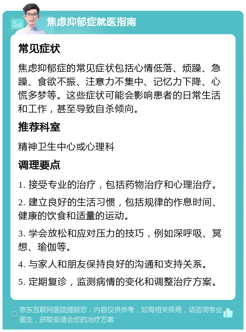 焦虑抑郁症就医指南 常见症状 焦虑抑郁症的常见症状包括心情低落、烦躁、急躁、食欲不振、注意力不集中、记忆力下降、心慌多梦等。这些症状可能会影响患者的日常生活和工作，甚至导致自杀倾向。 推荐科室 精神卫生中心或心理科 调理要点 1. 接受专业的治疗，包括药物治疗和心理治疗。 2. 建立良好的生活习惯，包括规律的作息时间、健康的饮食和适量的运动。 3. 学会放松和应对压力的技巧，例如深呼吸、冥想、瑜伽等。 4. 与家人和朋友保持良好的沟通和支持关系。 5. 定期复诊，监测病情的变化和调整治疗方案。