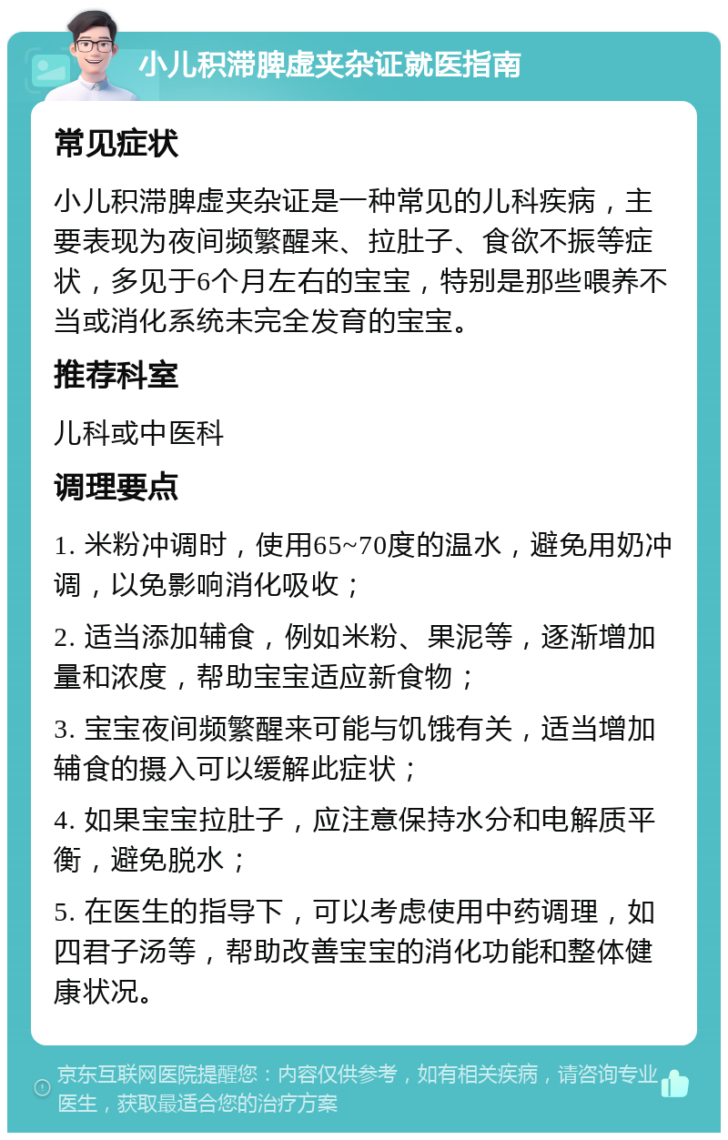 小儿积滞脾虚夹杂证就医指南 常见症状 小儿积滞脾虚夹杂证是一种常见的儿科疾病，主要表现为夜间频繁醒来、拉肚子、食欲不振等症状，多见于6个月左右的宝宝，特别是那些喂养不当或消化系统未完全发育的宝宝。 推荐科室 儿科或中医科 调理要点 1. 米粉冲调时，使用65~70度的温水，避免用奶冲调，以免影响消化吸收； 2. 适当添加辅食，例如米粉、果泥等，逐渐增加量和浓度，帮助宝宝适应新食物； 3. 宝宝夜间频繁醒来可能与饥饿有关，适当增加辅食的摄入可以缓解此症状； 4. 如果宝宝拉肚子，应注意保持水分和电解质平衡，避免脱水； 5. 在医生的指导下，可以考虑使用中药调理，如四君子汤等，帮助改善宝宝的消化功能和整体健康状况。