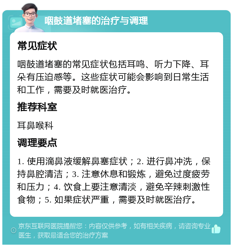 咽鼓道堵塞的治疗与调理 常见症状 咽鼓道堵塞的常见症状包括耳鸣、听力下降、耳朵有压迫感等。这些症状可能会影响到日常生活和工作，需要及时就医治疗。 推荐科室 耳鼻喉科 调理要点 1. 使用滴鼻液缓解鼻塞症状；2. 进行鼻冲洗，保持鼻腔清洁；3. 注意休息和锻炼，避免过度疲劳和压力；4. 饮食上要注意清淡，避免辛辣刺激性食物；5. 如果症状严重，需要及时就医治疗。