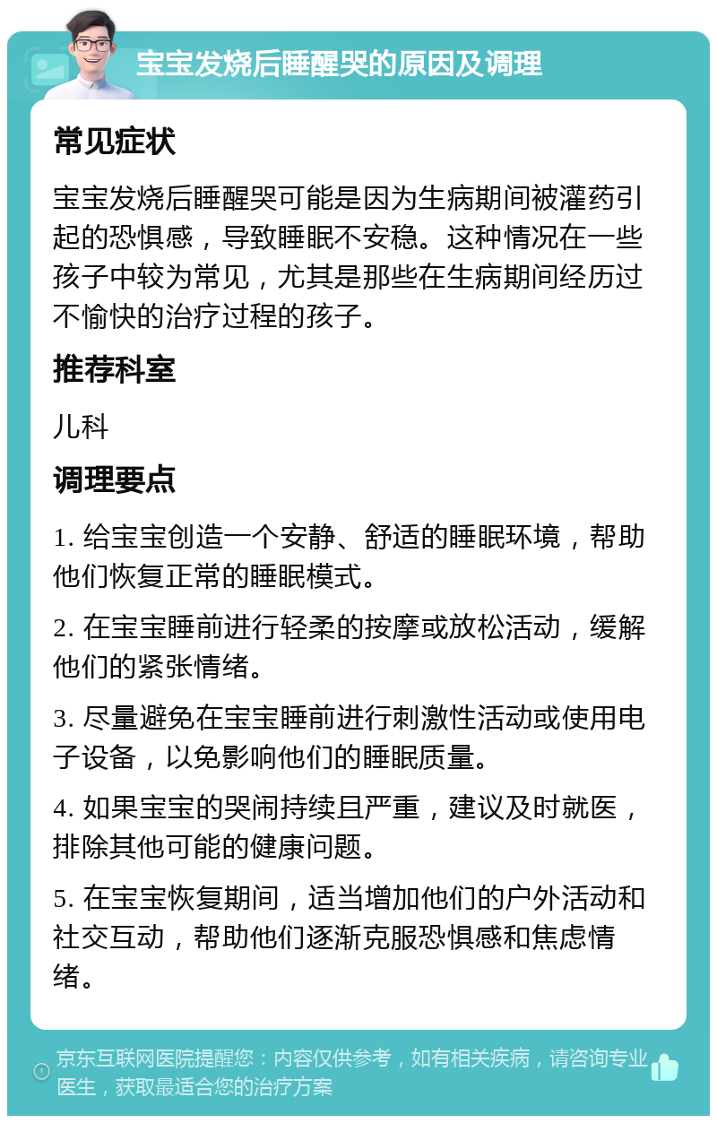 宝宝发烧后睡醒哭的原因及调理 常见症状 宝宝发烧后睡醒哭可能是因为生病期间被灌药引起的恐惧感，导致睡眠不安稳。这种情况在一些孩子中较为常见，尤其是那些在生病期间经历过不愉快的治疗过程的孩子。 推荐科室 儿科 调理要点 1. 给宝宝创造一个安静、舒适的睡眠环境，帮助他们恢复正常的睡眠模式。 2. 在宝宝睡前进行轻柔的按摩或放松活动，缓解他们的紧张情绪。 3. 尽量避免在宝宝睡前进行刺激性活动或使用电子设备，以免影响他们的睡眠质量。 4. 如果宝宝的哭闹持续且严重，建议及时就医，排除其他可能的健康问题。 5. 在宝宝恢复期间，适当增加他们的户外活动和社交互动，帮助他们逐渐克服恐惧感和焦虑情绪。