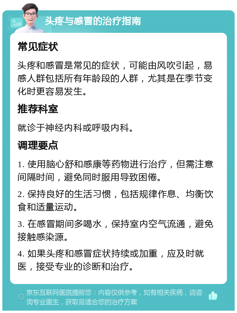 头疼与感冒的治疗指南 常见症状 头疼和感冒是常见的症状，可能由风吹引起，易感人群包括所有年龄段的人群，尤其是在季节变化时更容易发生。 推荐科室 就诊于神经内科或呼吸内科。 调理要点 1. 使用脑心舒和感康等药物进行治疗，但需注意间隔时间，避免同时服用导致困倦。 2. 保持良好的生活习惯，包括规律作息、均衡饮食和适量运动。 3. 在感冒期间多喝水，保持室内空气流通，避免接触感染源。 4. 如果头疼和感冒症状持续或加重，应及时就医，接受专业的诊断和治疗。