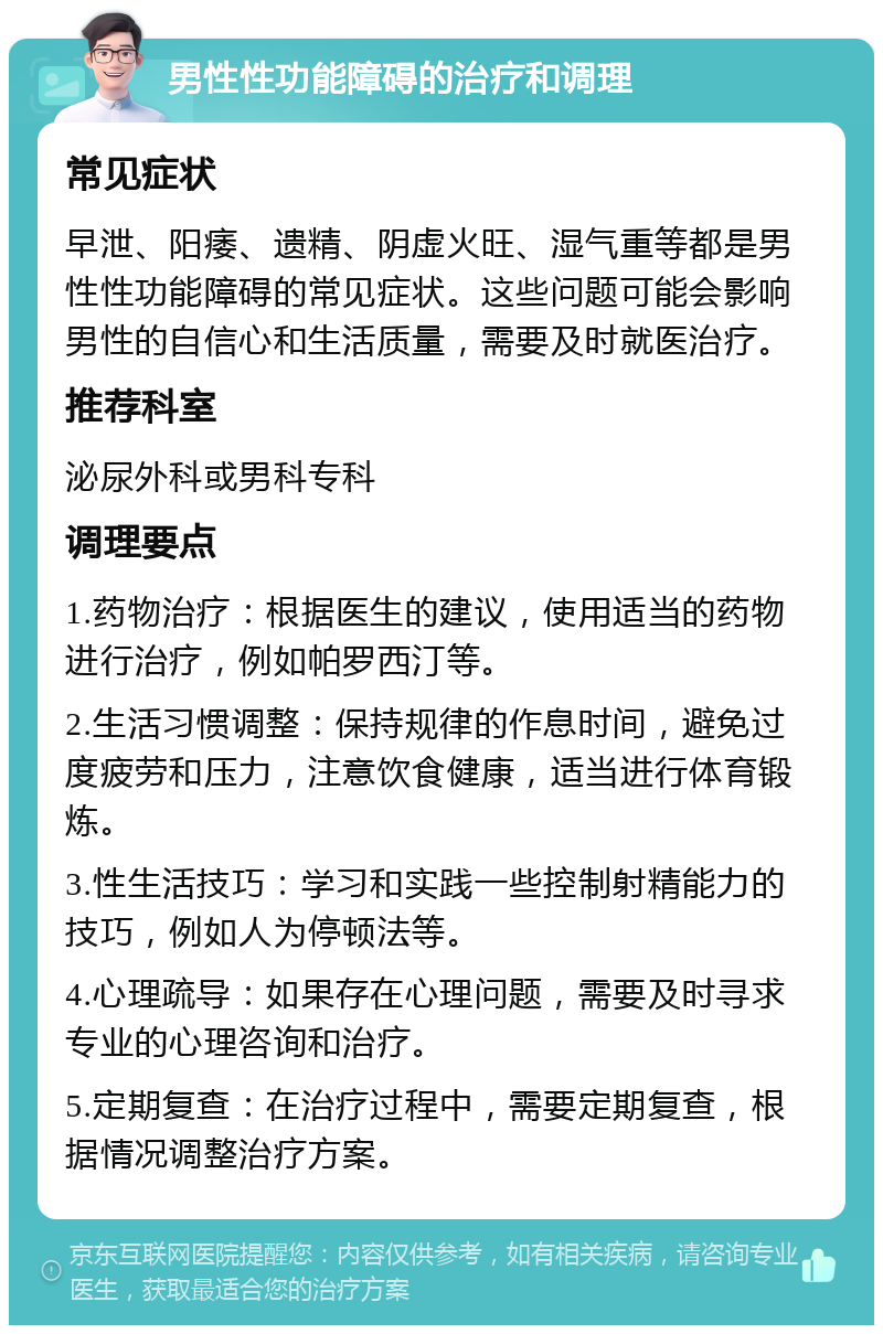 男性性功能障碍的治疗和调理 常见症状 早泄、阳痿、遗精、阴虚火旺、湿气重等都是男性性功能障碍的常见症状。这些问题可能会影响男性的自信心和生活质量，需要及时就医治疗。 推荐科室 泌尿外科或男科专科 调理要点 1.药物治疗：根据医生的建议，使用适当的药物进行治疗，例如帕罗西汀等。 2.生活习惯调整：保持规律的作息时间，避免过度疲劳和压力，注意饮食健康，适当进行体育锻炼。 3.性生活技巧：学习和实践一些控制射精能力的技巧，例如人为停顿法等。 4.心理疏导：如果存在心理问题，需要及时寻求专业的心理咨询和治疗。 5.定期复查：在治疗过程中，需要定期复查，根据情况调整治疗方案。