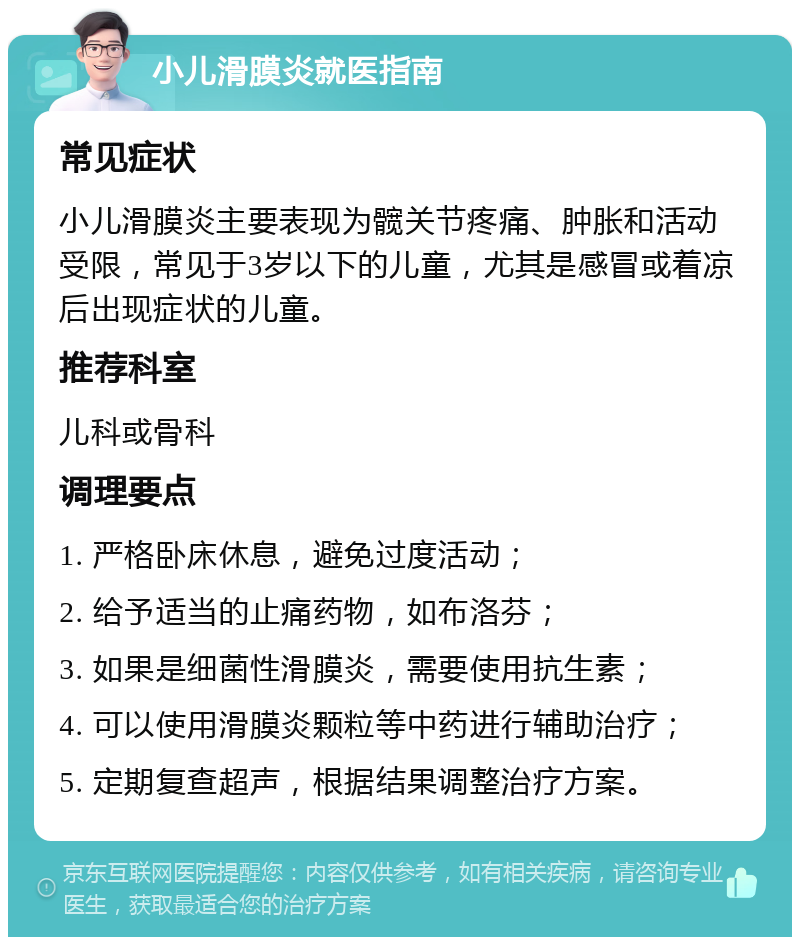 小儿滑膜炎就医指南 常见症状 小儿滑膜炎主要表现为髋关节疼痛、肿胀和活动受限，常见于3岁以下的儿童，尤其是感冒或着凉后出现症状的儿童。 推荐科室 儿科或骨科 调理要点 1. 严格卧床休息，避免过度活动； 2. 给予适当的止痛药物，如布洛芬； 3. 如果是细菌性滑膜炎，需要使用抗生素； 4. 可以使用滑膜炎颗粒等中药进行辅助治疗； 5. 定期复查超声，根据结果调整治疗方案。