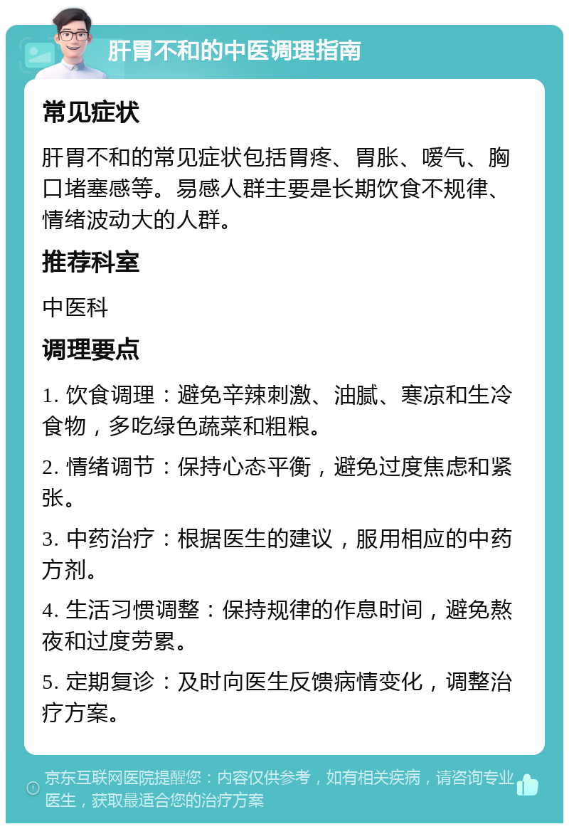 肝胃不和的中医调理指南 常见症状 肝胃不和的常见症状包括胃疼、胃胀、嗳气、胸口堵塞感等。易感人群主要是长期饮食不规律、情绪波动大的人群。 推荐科室 中医科 调理要点 1. 饮食调理：避免辛辣刺激、油腻、寒凉和生冷食物，多吃绿色蔬菜和粗粮。 2. 情绪调节：保持心态平衡，避免过度焦虑和紧张。 3. 中药治疗：根据医生的建议，服用相应的中药方剂。 4. 生活习惯调整：保持规律的作息时间，避免熬夜和过度劳累。 5. 定期复诊：及时向医生反馈病情变化，调整治疗方案。