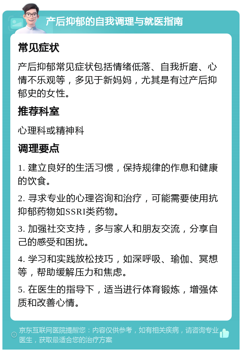 产后抑郁的自我调理与就医指南 常见症状 产后抑郁常见症状包括情绪低落、自我折磨、心情不乐观等，多见于新妈妈，尤其是有过产后抑郁史的女性。 推荐科室 心理科或精神科 调理要点 1. 建立良好的生活习惯，保持规律的作息和健康的饮食。 2. 寻求专业的心理咨询和治疗，可能需要使用抗抑郁药物如SSRI类药物。 3. 加强社交支持，多与家人和朋友交流，分享自己的感受和困扰。 4. 学习和实践放松技巧，如深呼吸、瑜伽、冥想等，帮助缓解压力和焦虑。 5. 在医生的指导下，适当进行体育锻炼，增强体质和改善心情。