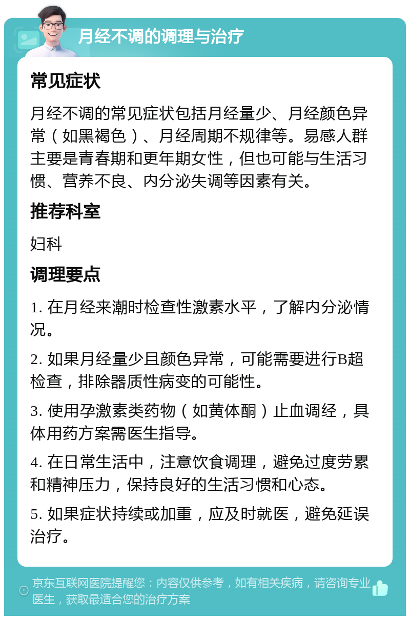 月经不调的调理与治疗 常见症状 月经不调的常见症状包括月经量少、月经颜色异常（如黑褐色）、月经周期不规律等。易感人群主要是青春期和更年期女性，但也可能与生活习惯、营养不良、内分泌失调等因素有关。 推荐科室 妇科 调理要点 1. 在月经来潮时检查性激素水平，了解内分泌情况。 2. 如果月经量少且颜色异常，可能需要进行B超检查，排除器质性病变的可能性。 3. 使用孕激素类药物（如黄体酮）止血调经，具体用药方案需医生指导。 4. 在日常生活中，注意饮食调理，避免过度劳累和精神压力，保持良好的生活习惯和心态。 5. 如果症状持续或加重，应及时就医，避免延误治疗。