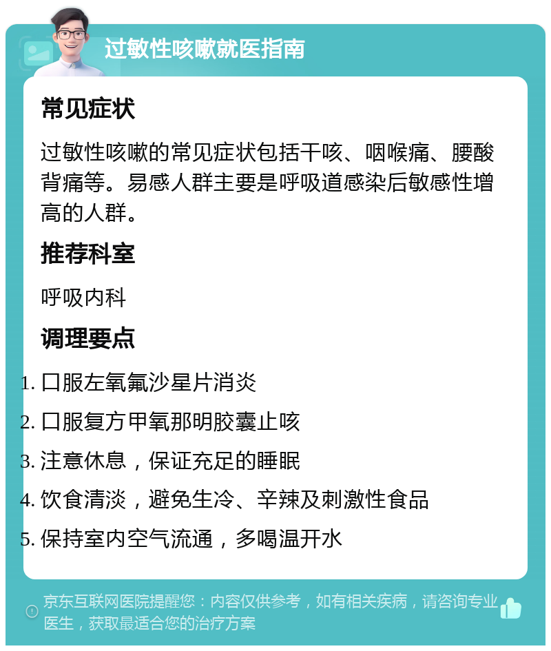 过敏性咳嗽就医指南 常见症状 过敏性咳嗽的常见症状包括干咳、咽喉痛、腰酸背痛等。易感人群主要是呼吸道感染后敏感性增高的人群。 推荐科室 呼吸内科 调理要点 口服左氧氟沙星片消炎 口服复方甲氧那明胶囊止咳 注意休息，保证充足的睡眠 饮食清淡，避免生冷、辛辣及刺激性食品 保持室内空气流通，多喝温开水