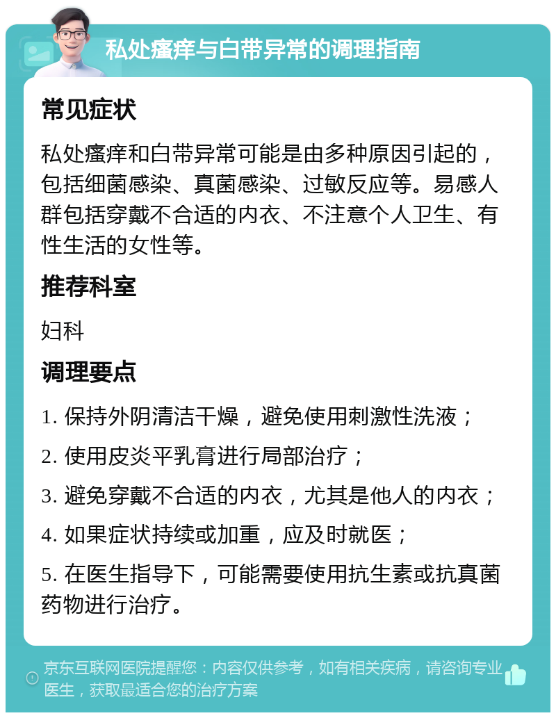 私处瘙痒与白带异常的调理指南 常见症状 私处瘙痒和白带异常可能是由多种原因引起的，包括细菌感染、真菌感染、过敏反应等。易感人群包括穿戴不合适的内衣、不注意个人卫生、有性生活的女性等。 推荐科室 妇科 调理要点 1. 保持外阴清洁干燥，避免使用刺激性洗液； 2. 使用皮炎平乳膏进行局部治疗； 3. 避免穿戴不合适的内衣，尤其是他人的内衣； 4. 如果症状持续或加重，应及时就医； 5. 在医生指导下，可能需要使用抗生素或抗真菌药物进行治疗。