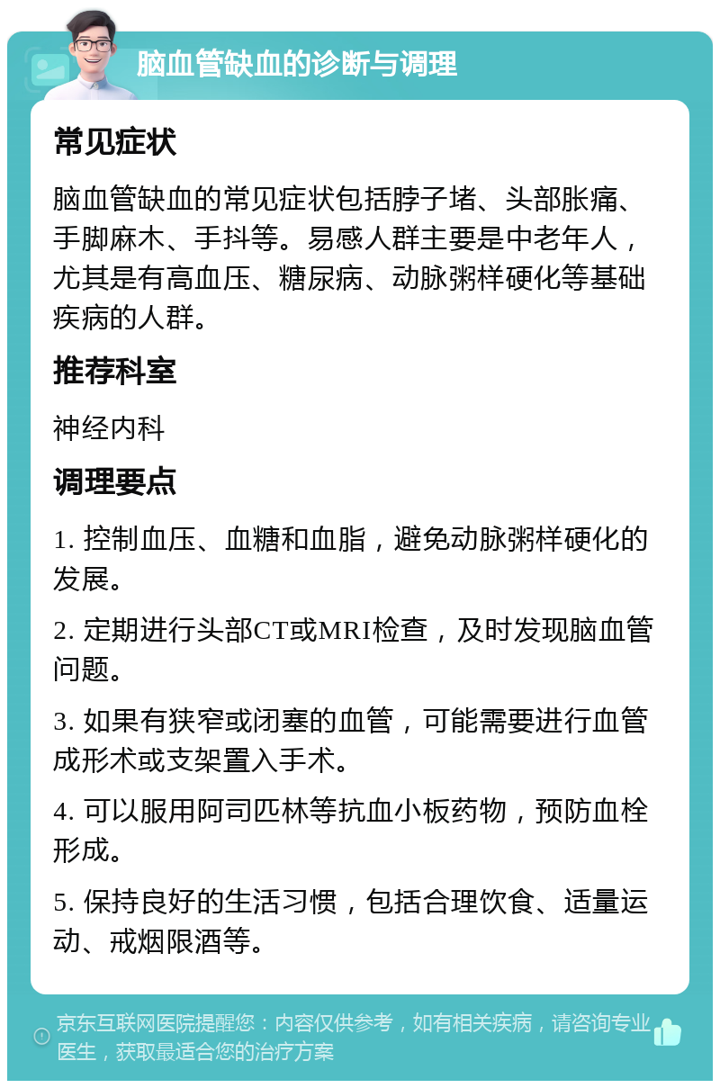 脑血管缺血的诊断与调理 常见症状 脑血管缺血的常见症状包括脖子堵、头部胀痛、手脚麻木、手抖等。易感人群主要是中老年人，尤其是有高血压、糖尿病、动脉粥样硬化等基础疾病的人群。 推荐科室 神经内科 调理要点 1. 控制血压、血糖和血脂，避免动脉粥样硬化的发展。 2. 定期进行头部CT或MRI检查，及时发现脑血管问题。 3. 如果有狭窄或闭塞的血管，可能需要进行血管成形术或支架置入手术。 4. 可以服用阿司匹林等抗血小板药物，预防血栓形成。 5. 保持良好的生活习惯，包括合理饮食、适量运动、戒烟限酒等。