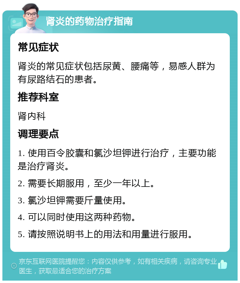 肾炎的药物治疗指南 常见症状 肾炎的常见症状包括尿黄、腰痛等，易感人群为有尿路结石的患者。 推荐科室 肾内科 调理要点 1. 使用百令胶囊和氯沙坦钾进行治疗，主要功能是治疗肾炎。 2. 需要长期服用，至少一年以上。 3. 氯沙坦钾需要斤量使用。 4. 可以同时使用这两种药物。 5. 请按照说明书上的用法和用量进行服用。