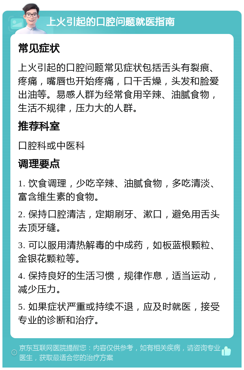 上火引起的口腔问题就医指南 常见症状 上火引起的口腔问题常见症状包括舌头有裂痕、疼痛，嘴唇也开始疼痛，口干舌燥，头发和脸爱出油等。易感人群为经常食用辛辣、油腻食物，生活不规律，压力大的人群。 推荐科室 口腔科或中医科 调理要点 1. 饮食调理，少吃辛辣、油腻食物，多吃清淡、富含维生素的食物。 2. 保持口腔清洁，定期刷牙、漱口，避免用舌头去顶牙缝。 3. 可以服用清热解毒的中成药，如板蓝根颗粒、金银花颗粒等。 4. 保持良好的生活习惯，规律作息，适当运动，减少压力。 5. 如果症状严重或持续不退，应及时就医，接受专业的诊断和治疗。