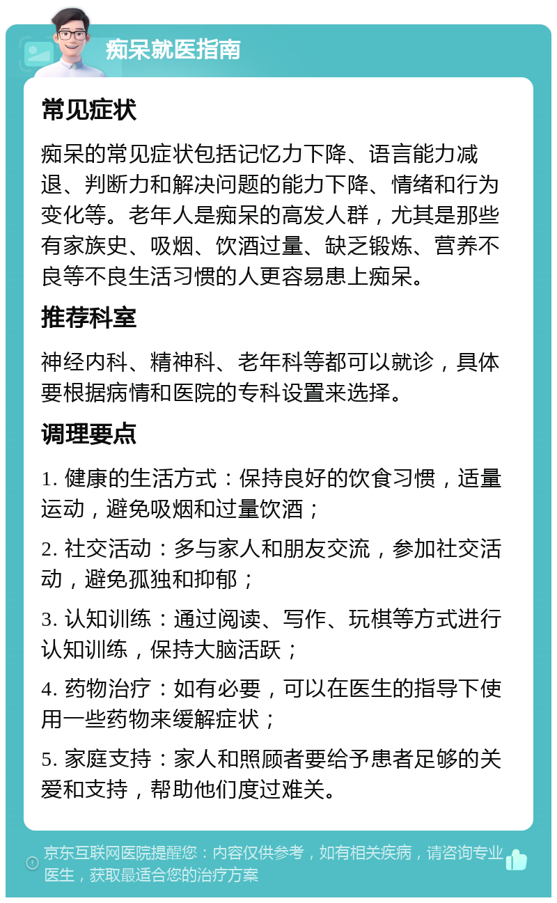 痴呆就医指南 常见症状 痴呆的常见症状包括记忆力下降、语言能力减退、判断力和解决问题的能力下降、情绪和行为变化等。老年人是痴呆的高发人群，尤其是那些有家族史、吸烟、饮酒过量、缺乏锻炼、营养不良等不良生活习惯的人更容易患上痴呆。 推荐科室 神经内科、精神科、老年科等都可以就诊，具体要根据病情和医院的专科设置来选择。 调理要点 1. 健康的生活方式：保持良好的饮食习惯，适量运动，避免吸烟和过量饮酒； 2. 社交活动：多与家人和朋友交流，参加社交活动，避免孤独和抑郁； 3. 认知训练：通过阅读、写作、玩棋等方式进行认知训练，保持大脑活跃； 4. 药物治疗：如有必要，可以在医生的指导下使用一些药物来缓解症状； 5. 家庭支持：家人和照顾者要给予患者足够的关爱和支持，帮助他们度过难关。