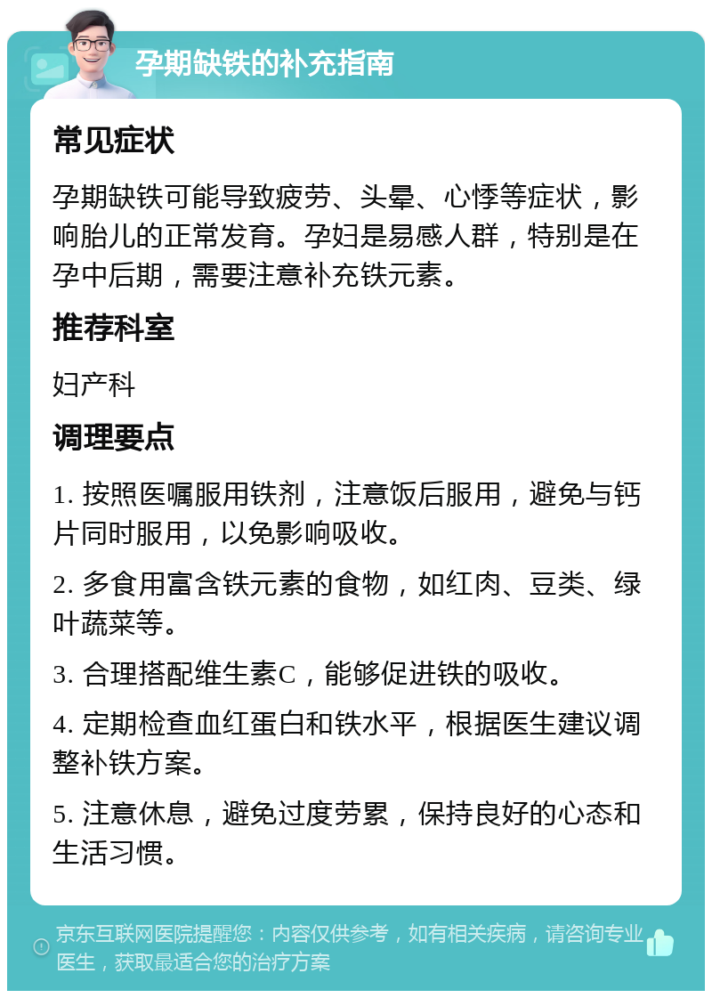 孕期缺铁的补充指南 常见症状 孕期缺铁可能导致疲劳、头晕、心悸等症状，影响胎儿的正常发育。孕妇是易感人群，特别是在孕中后期，需要注意补充铁元素。 推荐科室 妇产科 调理要点 1. 按照医嘱服用铁剂，注意饭后服用，避免与钙片同时服用，以免影响吸收。 2. 多食用富含铁元素的食物，如红肉、豆类、绿叶蔬菜等。 3. 合理搭配维生素C，能够促进铁的吸收。 4. 定期检查血红蛋白和铁水平，根据医生建议调整补铁方案。 5. 注意休息，避免过度劳累，保持良好的心态和生活习惯。