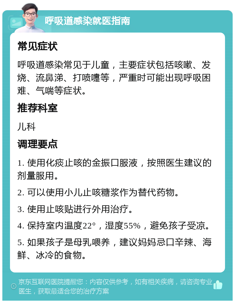 呼吸道感染就医指南 常见症状 呼吸道感染常见于儿童，主要症状包括咳嗽、发烧、流鼻涕、打喷嚏等，严重时可能出现呼吸困难、气喘等症状。 推荐科室 儿科 调理要点 1. 使用化痰止咳的金振口服液，按照医生建议的剂量服用。 2. 可以使用小儿止咳糖浆作为替代药物。 3. 使用止咳贴进行外用治疗。 4. 保持室内温度22°，湿度55%，避免孩子受凉。 5. 如果孩子是母乳喂养，建议妈妈忌口辛辣、海鲜、冰冷的食物。