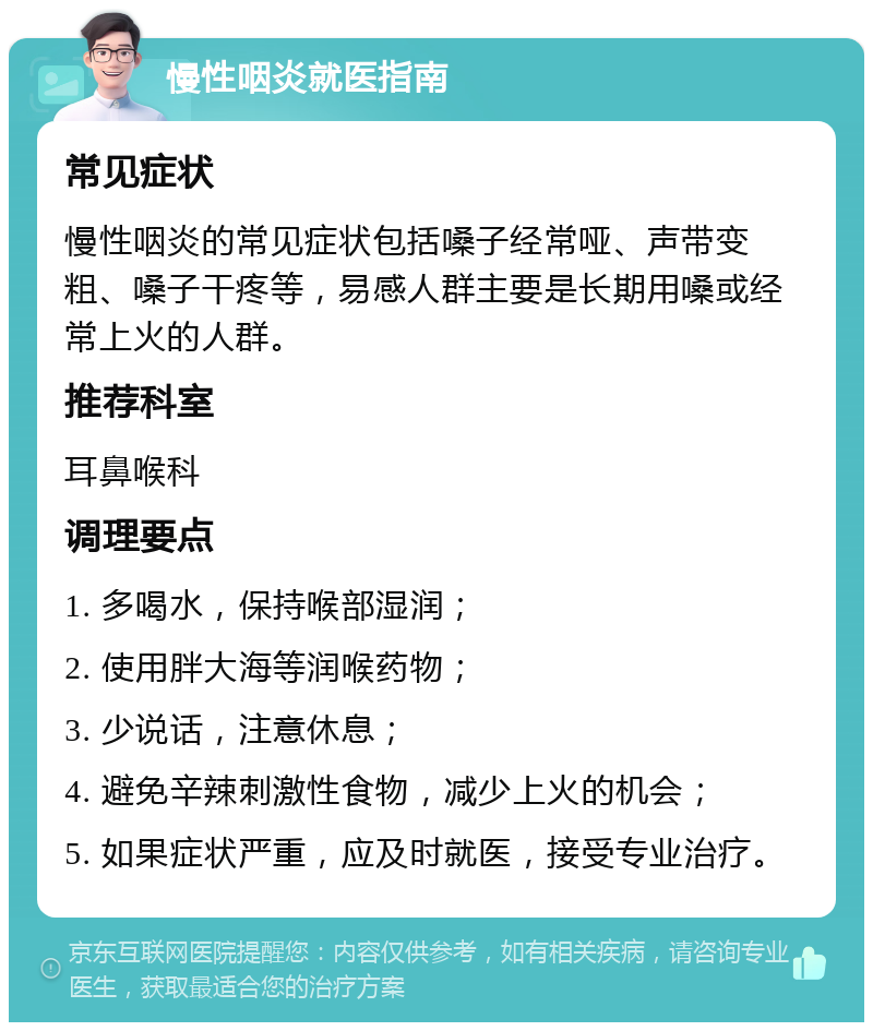 慢性咽炎就医指南 常见症状 慢性咽炎的常见症状包括嗓子经常哑、声带变粗、嗓子干疼等，易感人群主要是长期用嗓或经常上火的人群。 推荐科室 耳鼻喉科 调理要点 1. 多喝水，保持喉部湿润； 2. 使用胖大海等润喉药物； 3. 少说话，注意休息； 4. 避免辛辣刺激性食物，减少上火的机会； 5. 如果症状严重，应及时就医，接受专业治疗。