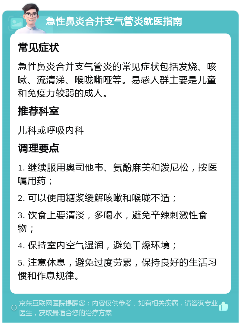 急性鼻炎合并支气管炎就医指南 常见症状 急性鼻炎合并支气管炎的常见症状包括发烧、咳嗽、流清涕、喉咙嘶哑等。易感人群主要是儿童和免疫力较弱的成人。 推荐科室 儿科或呼吸内科 调理要点 1. 继续服用奥司他韦、氨酚麻美和泼尼松，按医嘱用药； 2. 可以使用糖浆缓解咳嗽和喉咙不适； 3. 饮食上要清淡，多喝水，避免辛辣刺激性食物； 4. 保持室内空气湿润，避免干燥环境； 5. 注意休息，避免过度劳累，保持良好的生活习惯和作息规律。