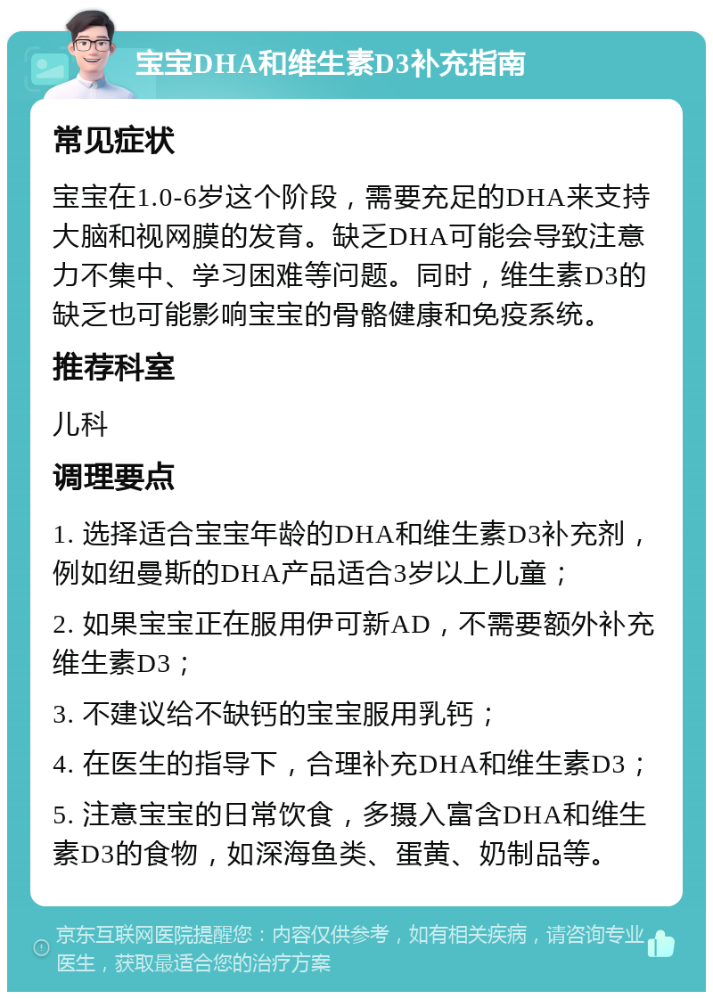 宝宝DHA和维生素D3补充指南 常见症状 宝宝在1.0-6岁这个阶段，需要充足的DHA来支持大脑和视网膜的发育。缺乏DHA可能会导致注意力不集中、学习困难等问题。同时，维生素D3的缺乏也可能影响宝宝的骨骼健康和免疫系统。 推荐科室 儿科 调理要点 1. 选择适合宝宝年龄的DHA和维生素D3补充剂，例如纽曼斯的DHA产品适合3岁以上儿童； 2. 如果宝宝正在服用伊可新AD，不需要额外补充维生素D3； 3. 不建议给不缺钙的宝宝服用乳钙； 4. 在医生的指导下，合理补充DHA和维生素D3； 5. 注意宝宝的日常饮食，多摄入富含DHA和维生素D3的食物，如深海鱼类、蛋黄、奶制品等。