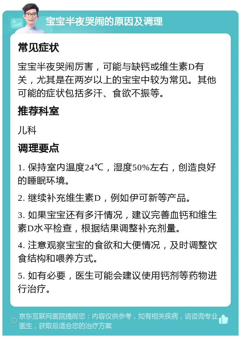 宝宝半夜哭闹的原因及调理 常见症状 宝宝半夜哭闹厉害，可能与缺钙或维生素D有关，尤其是在两岁以上的宝宝中较为常见。其他可能的症状包括多汗、食欲不振等。 推荐科室 儿科 调理要点 1. 保持室内温度24℃，湿度50%左右，创造良好的睡眠环境。 2. 继续补充维生素D，例如伊可新等产品。 3. 如果宝宝还有多汗情况，建议完善血钙和维生素D水平检查，根据结果调整补充剂量。 4. 注意观察宝宝的食欲和大便情况，及时调整饮食结构和喂养方式。 5. 如有必要，医生可能会建议使用钙剂等药物进行治疗。