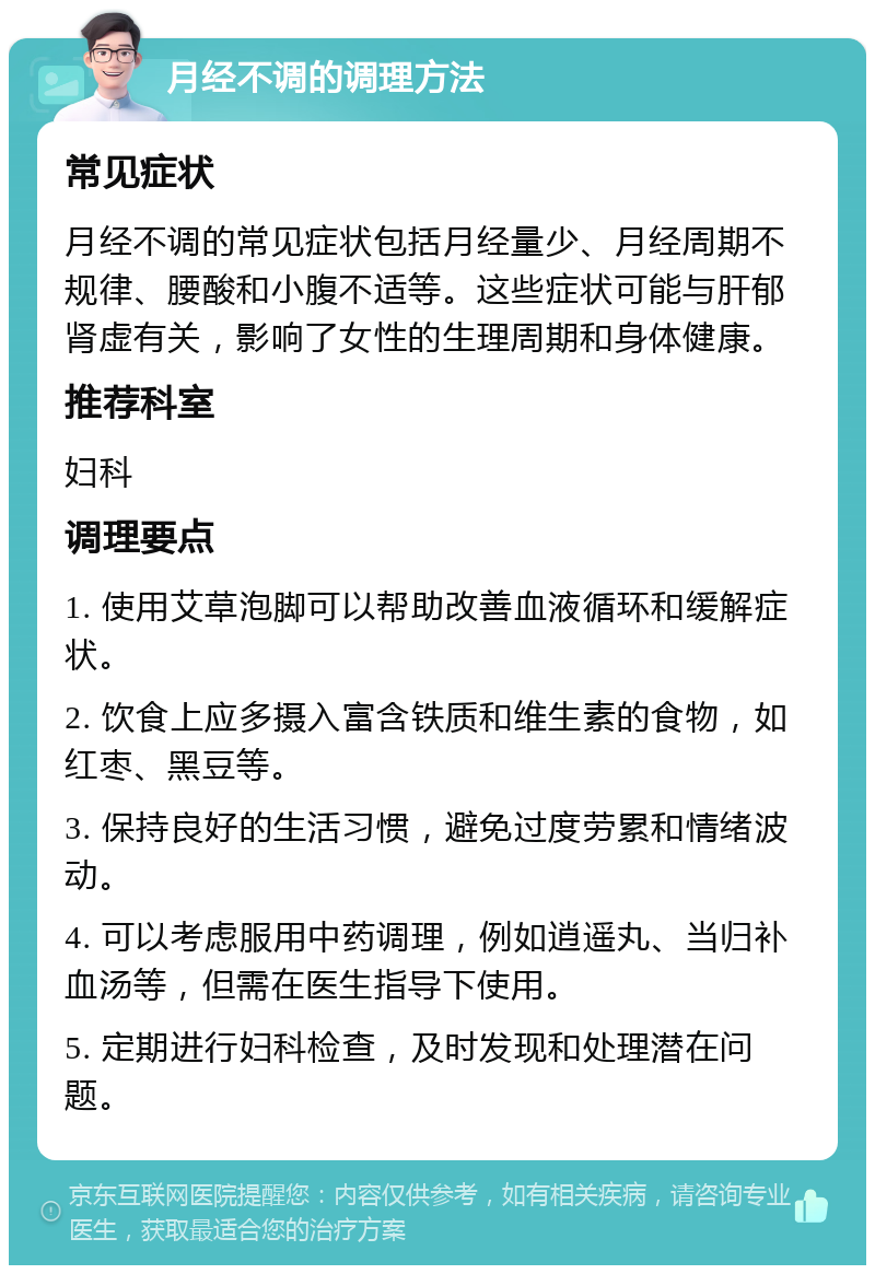 月经不调的调理方法 常见症状 月经不调的常见症状包括月经量少、月经周期不规律、腰酸和小腹不适等。这些症状可能与肝郁肾虚有关，影响了女性的生理周期和身体健康。 推荐科室 妇科 调理要点 1. 使用艾草泡脚可以帮助改善血液循环和缓解症状。 2. 饮食上应多摄入富含铁质和维生素的食物，如红枣、黑豆等。 3. 保持良好的生活习惯，避免过度劳累和情绪波动。 4. 可以考虑服用中药调理，例如逍遥丸、当归补血汤等，但需在医生指导下使用。 5. 定期进行妇科检查，及时发现和处理潜在问题。