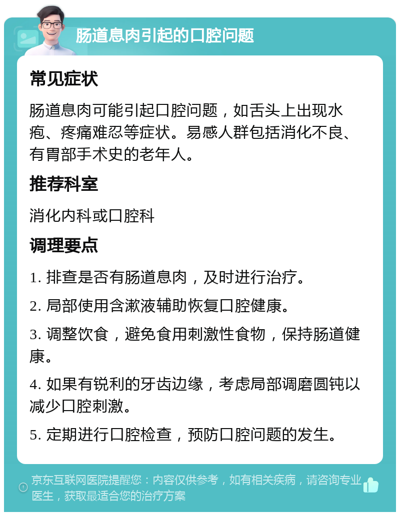 肠道息肉引起的口腔问题 常见症状 肠道息肉可能引起口腔问题，如舌头上出现水疱、疼痛难忍等症状。易感人群包括消化不良、有胃部手术史的老年人。 推荐科室 消化内科或口腔科 调理要点 1. 排查是否有肠道息肉，及时进行治疗。 2. 局部使用含漱液辅助恢复口腔健康。 3. 调整饮食，避免食用刺激性食物，保持肠道健康。 4. 如果有锐利的牙齿边缘，考虑局部调磨圆钝以减少口腔刺激。 5. 定期进行口腔检查，预防口腔问题的发生。