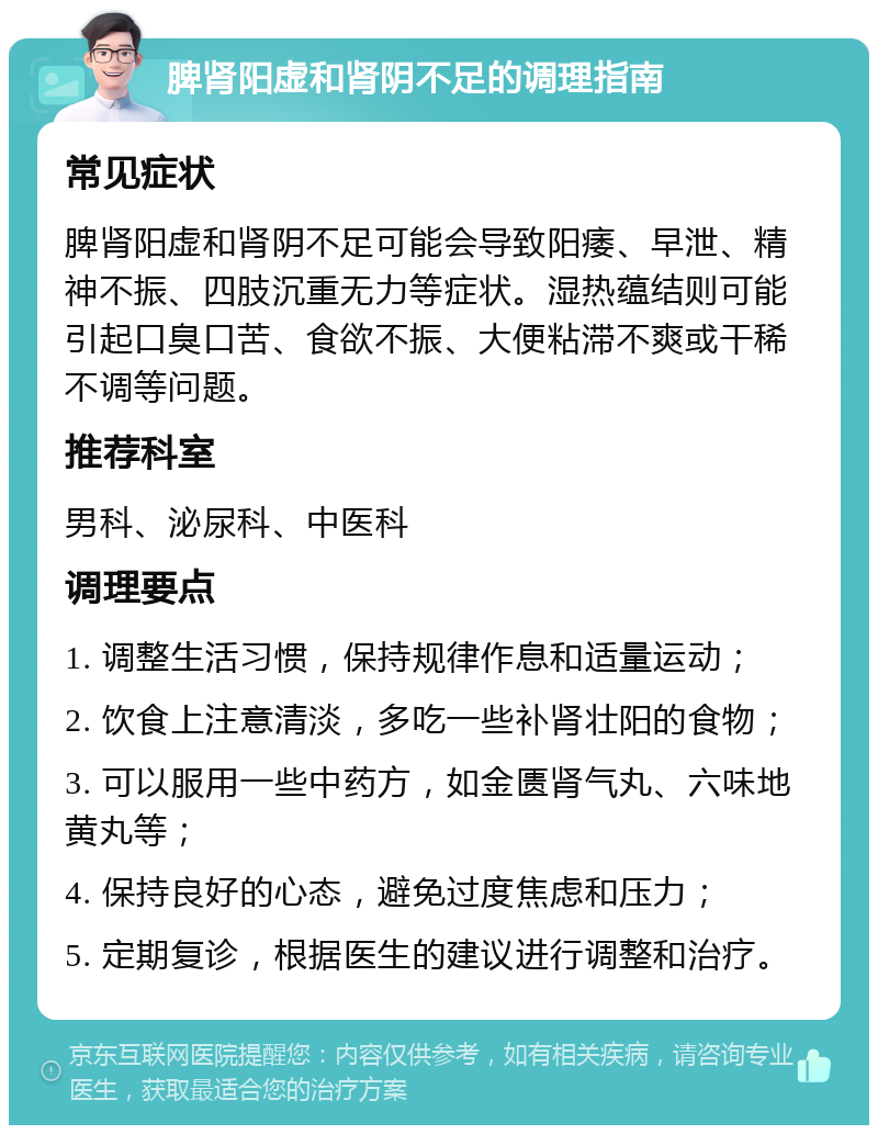 脾肾阳虚和肾阴不足的调理指南 常见症状 脾肾阳虚和肾阴不足可能会导致阳痿、早泄、精神不振、四肢沉重无力等症状。湿热蕴结则可能引起口臭口苦、食欲不振、大便粘滞不爽或干稀不调等问题。 推荐科室 男科、泌尿科、中医科 调理要点 1. 调整生活习惯，保持规律作息和适量运动； 2. 饮食上注意清淡，多吃一些补肾壮阳的食物； 3. 可以服用一些中药方，如金匮肾气丸、六味地黄丸等； 4. 保持良好的心态，避免过度焦虑和压力； 5. 定期复诊，根据医生的建议进行调整和治疗。