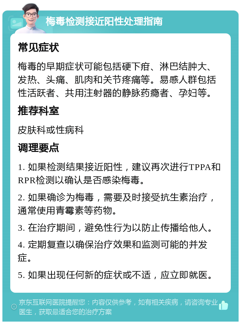 梅毒检测接近阳性处理指南 常见症状 梅毒的早期症状可能包括硬下疳、淋巴结肿大、发热、头痛、肌肉和关节疼痛等。易感人群包括性活跃者、共用注射器的静脉药瘾者、孕妇等。 推荐科室 皮肤科或性病科 调理要点 1. 如果检测结果接近阳性，建议再次进行TPPA和RPR检测以确认是否感染梅毒。 2. 如果确诊为梅毒，需要及时接受抗生素治疗，通常使用青霉素等药物。 3. 在治疗期间，避免性行为以防止传播给他人。 4. 定期复查以确保治疗效果和监测可能的并发症。 5. 如果出现任何新的症状或不适，应立即就医。