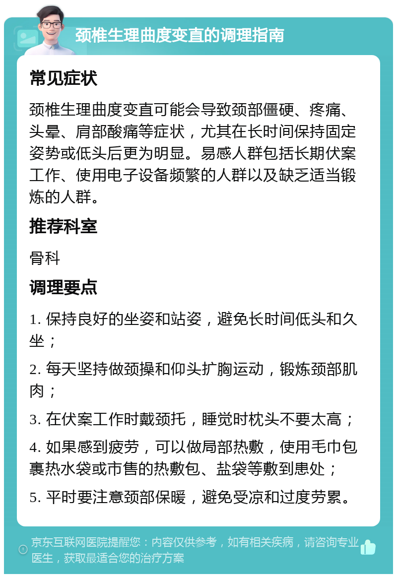 颈椎生理曲度变直的调理指南 常见症状 颈椎生理曲度变直可能会导致颈部僵硬、疼痛、头晕、肩部酸痛等症状，尤其在长时间保持固定姿势或低头后更为明显。易感人群包括长期伏案工作、使用电子设备频繁的人群以及缺乏适当锻炼的人群。 推荐科室 骨科 调理要点 1. 保持良好的坐姿和站姿，避免长时间低头和久坐； 2. 每天坚持做颈操和仰头扩胸运动，锻炼颈部肌肉； 3. 在伏案工作时戴颈托，睡觉时枕头不要太高； 4. 如果感到疲劳，可以做局部热敷，使用毛巾包裹热水袋或市售的热敷包、盐袋等敷到患处； 5. 平时要注意颈部保暖，避免受凉和过度劳累。