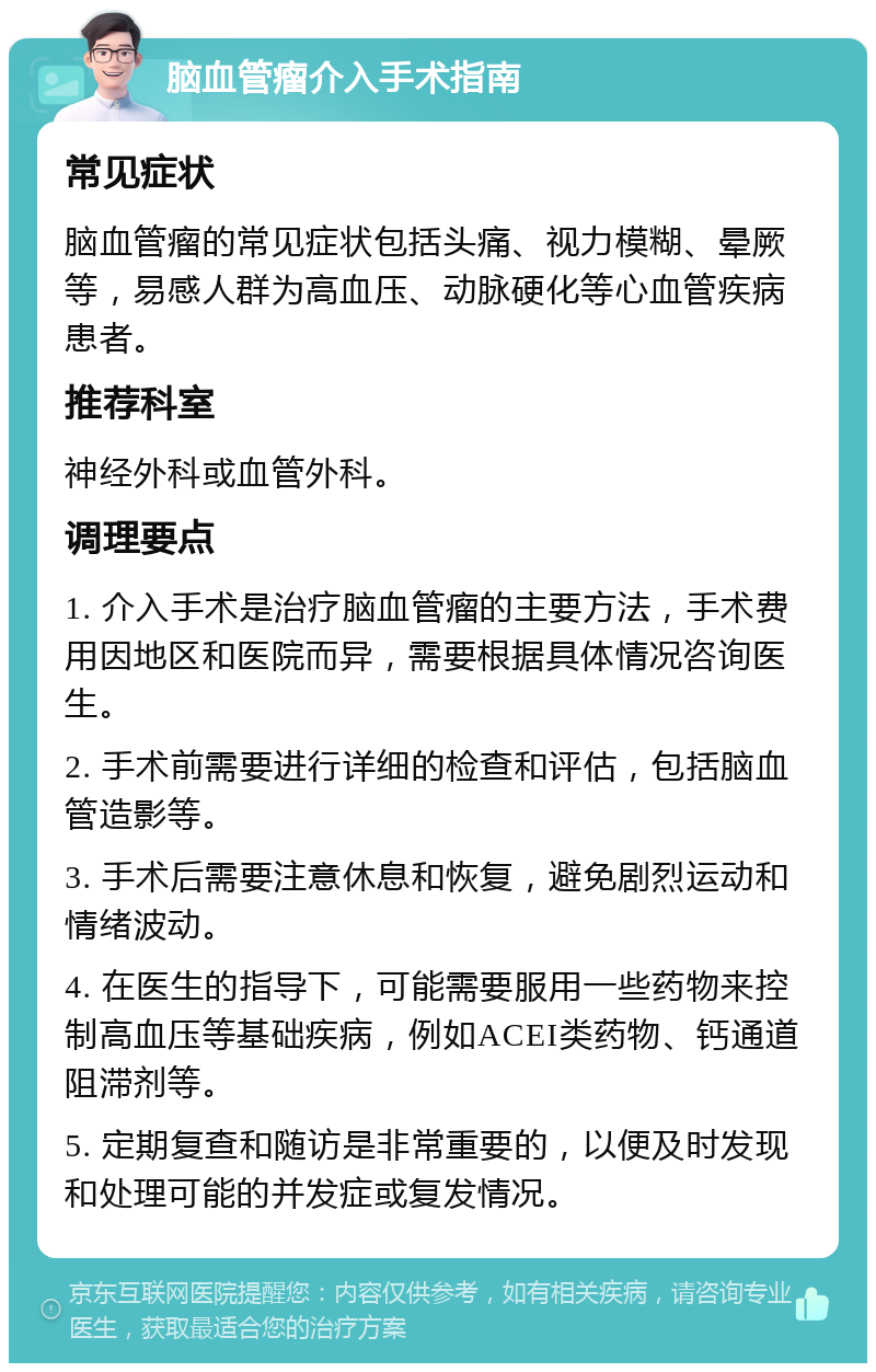 脑血管瘤介入手术指南 常见症状 脑血管瘤的常见症状包括头痛、视力模糊、晕厥等，易感人群为高血压、动脉硬化等心血管疾病患者。 推荐科室 神经外科或血管外科。 调理要点 1. 介入手术是治疗脑血管瘤的主要方法，手术费用因地区和医院而异，需要根据具体情况咨询医生。 2. 手术前需要进行详细的检查和评估，包括脑血管造影等。 3. 手术后需要注意休息和恢复，避免剧烈运动和情绪波动。 4. 在医生的指导下，可能需要服用一些药物来控制高血压等基础疾病，例如ACEI类药物、钙通道阻滞剂等。 5. 定期复查和随访是非常重要的，以便及时发现和处理可能的并发症或复发情况。