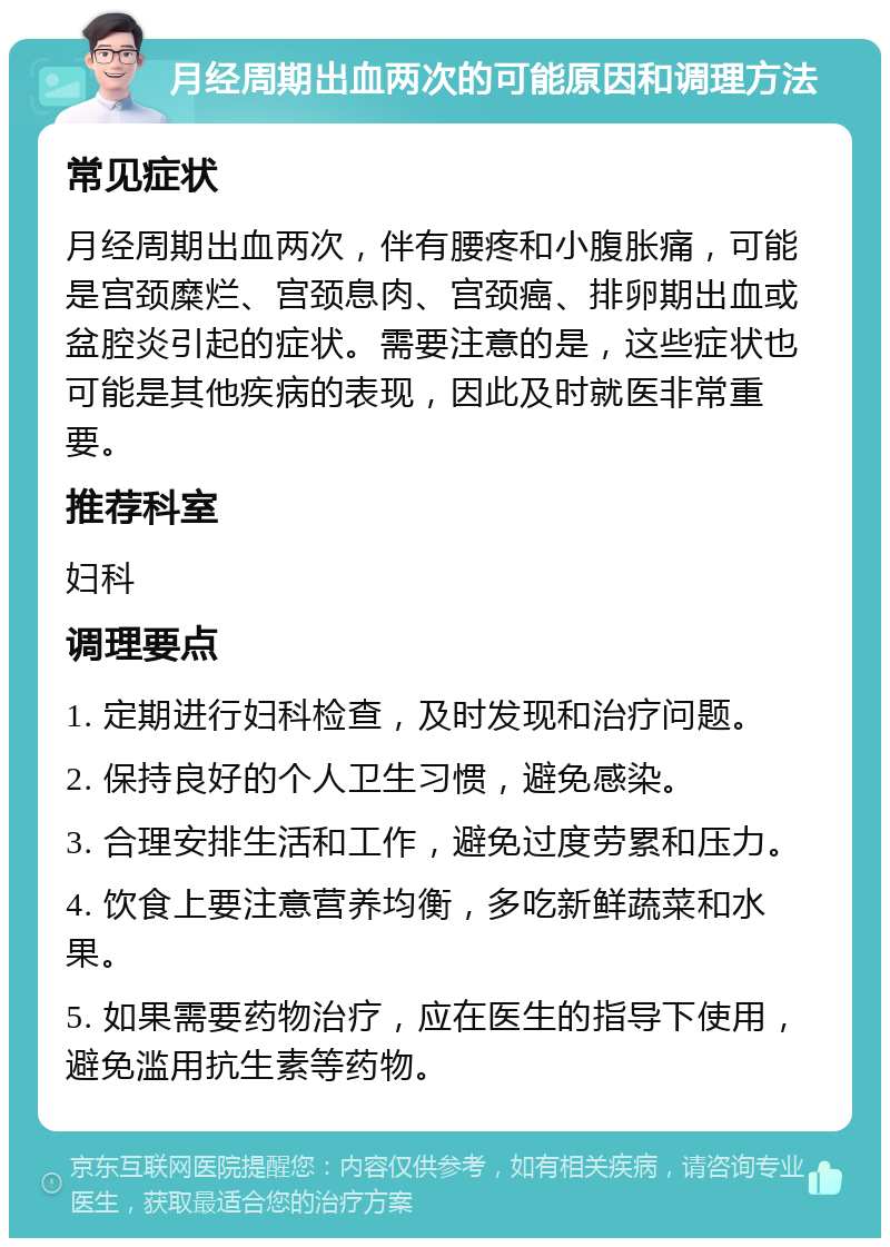 月经周期出血两次的可能原因和调理方法 常见症状 月经周期出血两次，伴有腰疼和小腹胀痛，可能是宫颈糜烂、宫颈息肉、宫颈癌、排卵期出血或盆腔炎引起的症状。需要注意的是，这些症状也可能是其他疾病的表现，因此及时就医非常重要。 推荐科室 妇科 调理要点 1. 定期进行妇科检查，及时发现和治疗问题。 2. 保持良好的个人卫生习惯，避免感染。 3. 合理安排生活和工作，避免过度劳累和压力。 4. 饮食上要注意营养均衡，多吃新鲜蔬菜和水果。 5. 如果需要药物治疗，应在医生的指导下使用，避免滥用抗生素等药物。