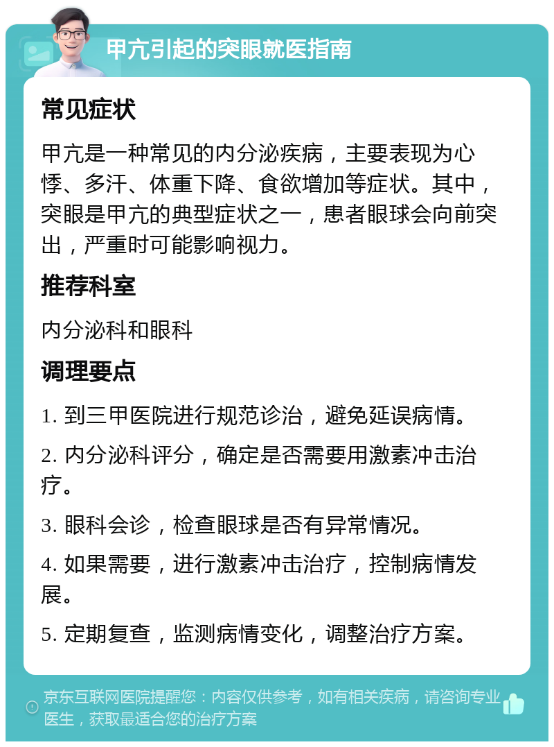 甲亢引起的突眼就医指南 常见症状 甲亢是一种常见的内分泌疾病，主要表现为心悸、多汗、体重下降、食欲增加等症状。其中，突眼是甲亢的典型症状之一，患者眼球会向前突出，严重时可能影响视力。 推荐科室 内分泌科和眼科 调理要点 1. 到三甲医院进行规范诊治，避免延误病情。 2. 内分泌科评分，确定是否需要用激素冲击治疗。 3. 眼科会诊，检查眼球是否有异常情况。 4. 如果需要，进行激素冲击治疗，控制病情发展。 5. 定期复查，监测病情变化，调整治疗方案。