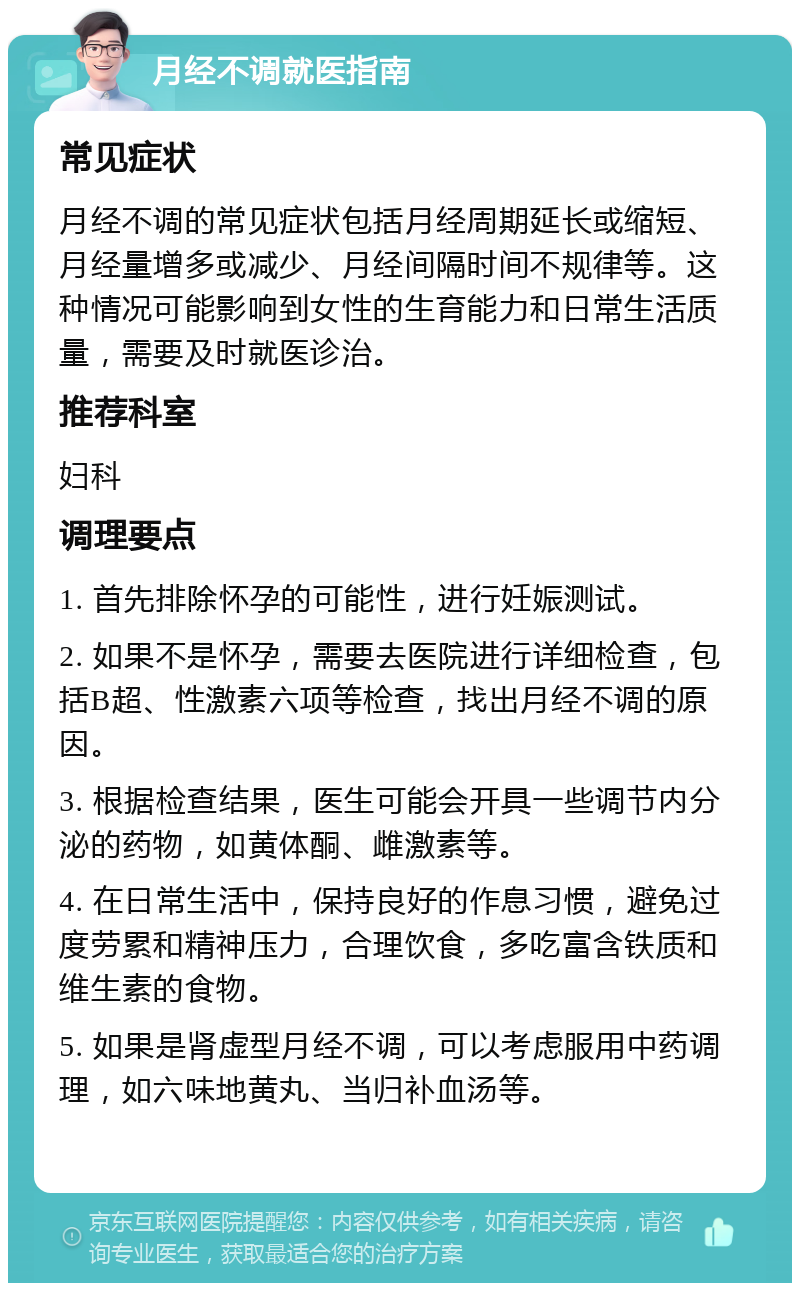 月经不调就医指南 常见症状 月经不调的常见症状包括月经周期延长或缩短、月经量增多或减少、月经间隔时间不规律等。这种情况可能影响到女性的生育能力和日常生活质量，需要及时就医诊治。 推荐科室 妇科 调理要点 1. 首先排除怀孕的可能性，进行妊娠测试。 2. 如果不是怀孕，需要去医院进行详细检查，包括B超、性激素六项等检查，找出月经不调的原因。 3. 根据检查结果，医生可能会开具一些调节内分泌的药物，如黄体酮、雌激素等。 4. 在日常生活中，保持良好的作息习惯，避免过度劳累和精神压力，合理饮食，多吃富含铁质和维生素的食物。 5. 如果是肾虚型月经不调，可以考虑服用中药调理，如六味地黄丸、当归补血汤等。