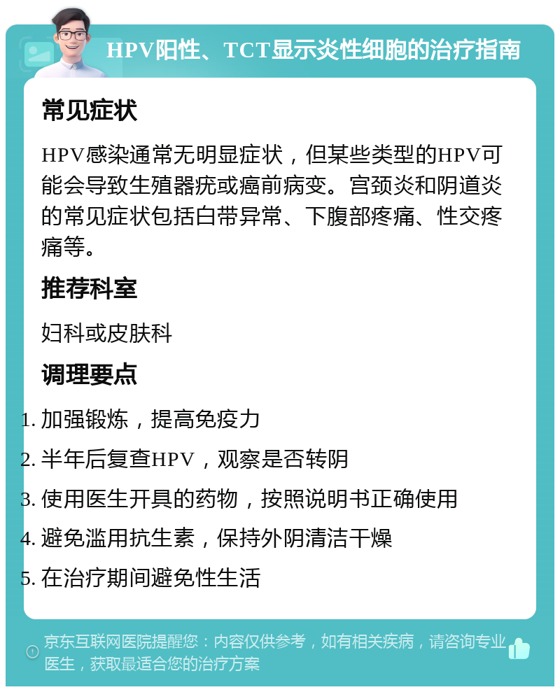 HPV阳性、TCT显示炎性细胞的治疗指南 常见症状 HPV感染通常无明显症状，但某些类型的HPV可能会导致生殖器疣或癌前病变。宫颈炎和阴道炎的常见症状包括白带异常、下腹部疼痛、性交疼痛等。 推荐科室 妇科或皮肤科 调理要点 加强锻炼，提高免疫力 半年后复查HPV，观察是否转阴 使用医生开具的药物，按照说明书正确使用 避免滥用抗生素，保持外阴清洁干燥 在治疗期间避免性生活